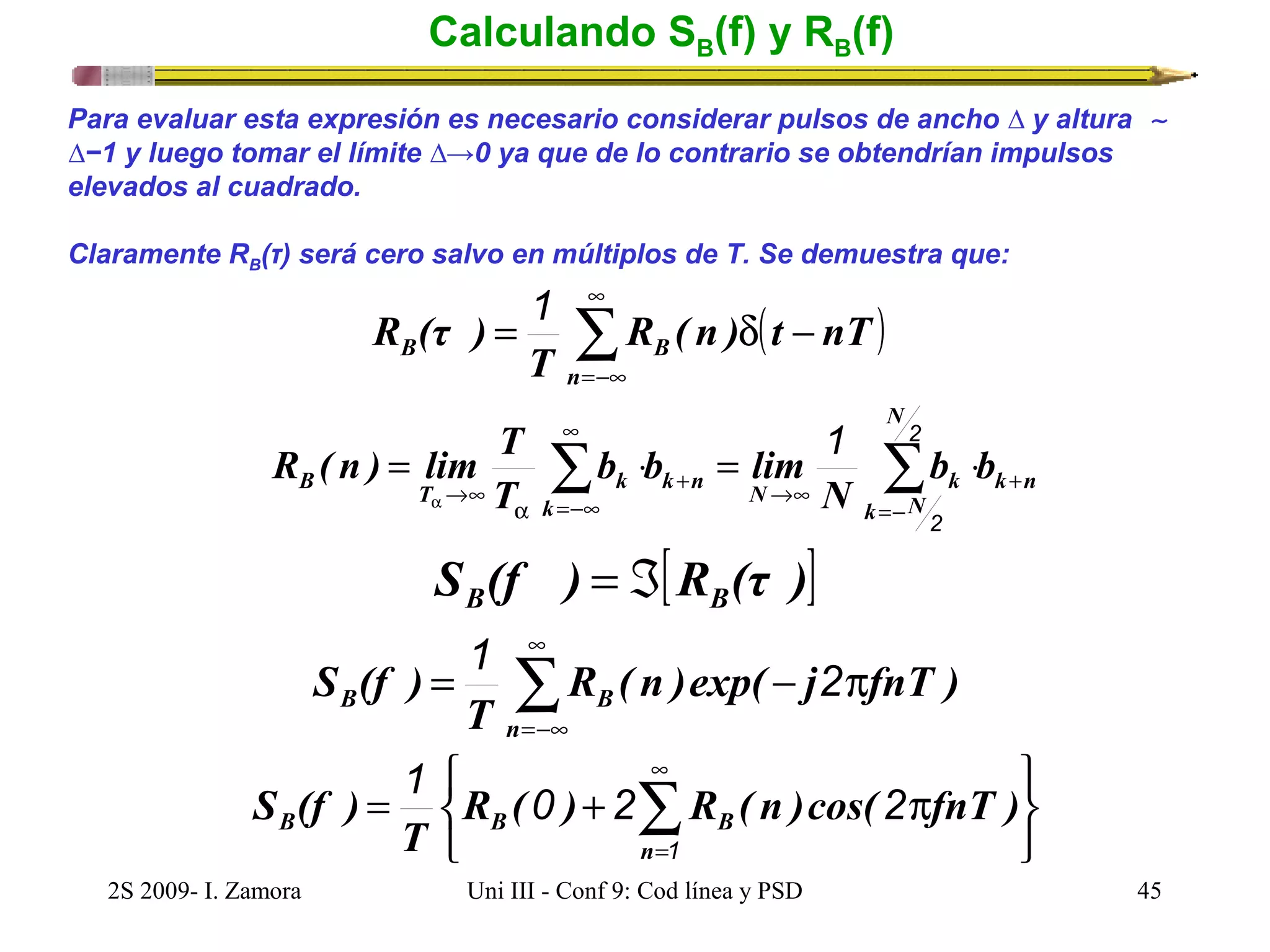 Calculando SB(f) y RB(f) 
Para evaluar esta expresión es necesario considerar pulsos de ancho Δ y altura  ~ 
Δ−1 y luego tomar el límite Δ→0 ya que de lo contrario se obtendrían impulsos 
elevados al cuadrado. 
Claramente RB(τ) será cero salvo en múltiplos de T. Se demuestra que: 
( ) å¥ 
=-¥ 
R (τ ) 1 
= R ( n ) d t - 
nT 
B B n 
T 
R ( n ) lim T ¥ 
1 
2 
+ 
®¥ = å × = å × 
B T k b b 
k n 
N 
b b lim 
k n N k 
k N 
k 
N 
T 
=- 
+ ®¥ 
a =-¥ 
a 
2 
S (f ) [R (τ )] B = Á B 
S (f ) 1 2 
å¥ 
= R ( n )exp( - j p 
fnT ) 
B B =-¥ 
n 
T 
þ ý ü 
î í ì 
1 0 2 2 
p + = å¥ 
S (f ) 
B B B R ( ) R ( n )cos( fnT ) 
=1 
n 
T 
2S 2009- I. Zamora Uni III - Conf 9: Cod línea y PSD 45 
 