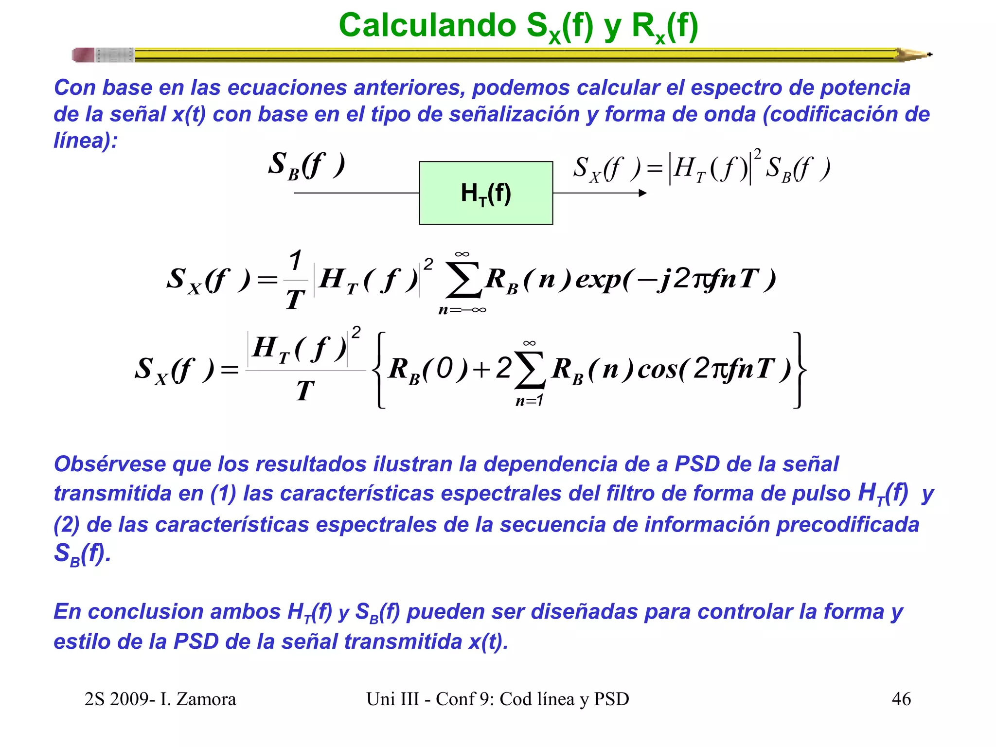 Calculando SX(f) y Rx(f) 
Con base en las ecuaciones anteriores, podemos calcular el espectro de potencia 
de la señal x(t) con base en el tipo de señalización y forma de onda (codificación de 
línea): 
S (f ) B 
HT(f) 
2 = ( ) 
S (f ) H f S (f ) X T B 
S (f ) 1 2 2 
å¥ 
= H ( f ) R ( n )exp( - j p 
fnT ) 
X T B =-¥ 
n 
T 
þ ý ü 
2 
H ( f ) 
î í ì p + = å¥ 
S (f ) 
R ( 0 ) 2 R ( n )cos( 2 
fnT ) 
X B B 
=1 
n 
T 
T 
Obsérvese que los resultados ilustran la dependencia de a PSD de la señal 
transmitida en (1) las características espectrales del filtro de forma de pulso HT(f) y 
(2) de las características espectrales de la secuencia de información precodificada 
SB(f). 
En conclusion ambos HT(f) y SB(f) pueden ser diseñadas para controlar la forma y 
estilo de la PSD de la señal transmitida x(t). 
2S 2009- I. Zamora Uni III - Conf 9: Cod línea y PSD 46 
 