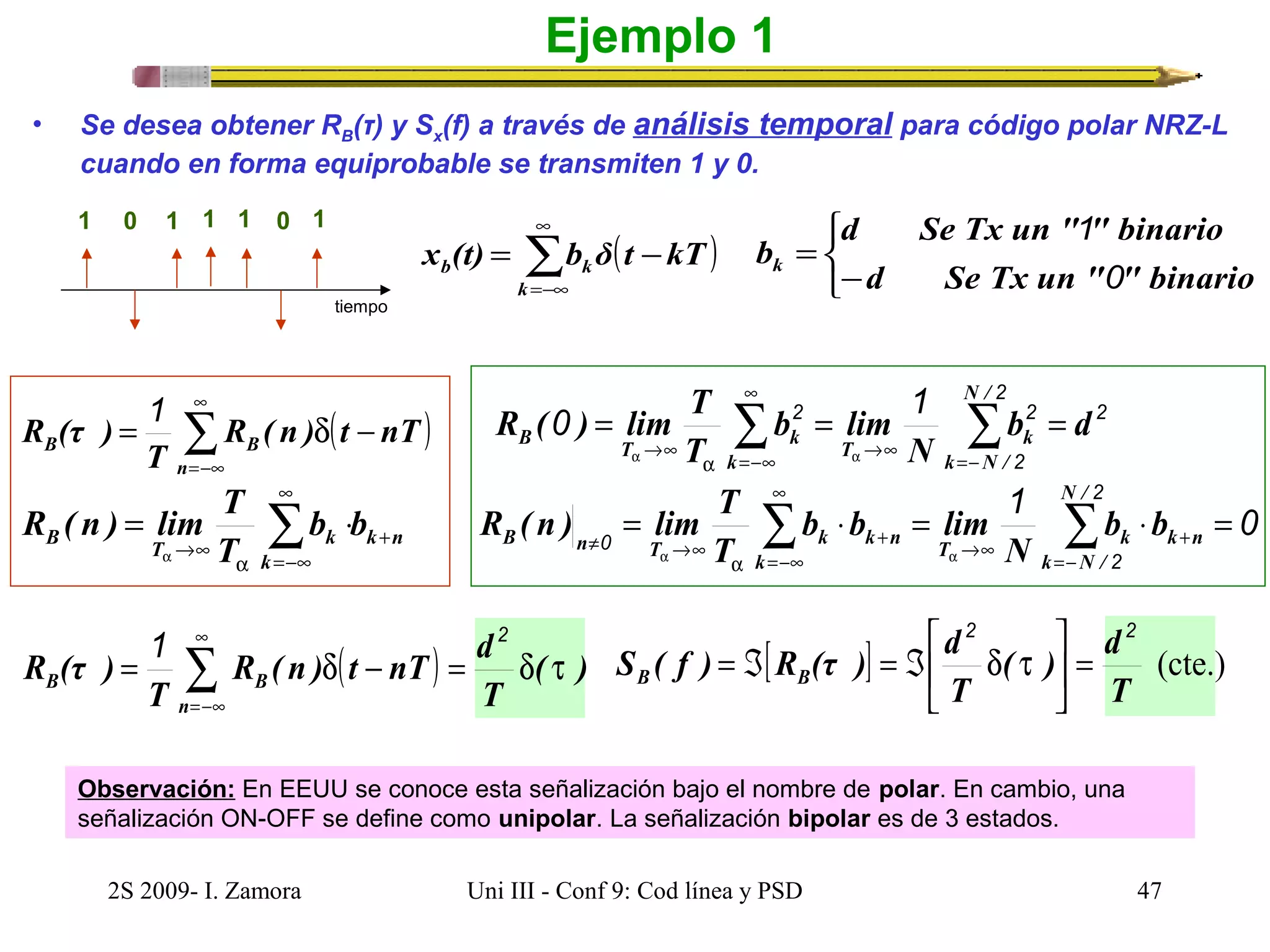 • Se desea obtener RB(τ) y Sx(f) a través de análisis temporal para código polar NRZ-L 
cuando en forma equiprobable se transmiten 1 y 0. 
1 0 1 1 1 0 1 
tiempo 
x (t) = b δ t - 
kT 
b k ( ) å¥ 
=-¥ 
R (τ ) 1 
= R ( n ) d t - 
nT 
B B n 
T 
¥ 
R ( n ) lim T + 
®¥ = å × 
B T k b b 
k n 
k 
T 
a =-¥ 
a 
R ( ) lim T 
R ( n ) lim T 
B n T k k n b b 
1 2 
R ( n ) t nT d 
( ) å¥ 
=-¥ 
R (τ ) 
Ejemplo 1 
( ) å¥ 
=-¥ 
k 
¥ 
0 2 1 b2 d 
B T k = å = å = 
= d - = d ( t 
) 
B B n 
T 
T 
d Se Tx un " " binario 
î í ì 
1 
b= 
k - 
0 
d Se Tx un " " binario 
2 
2 
T k k 
2 
N 
b lim 
T 
N / 
®¥ =- 
k N / 
a®¥ a 
a =-¥ 
1 0 2 
¥ 
N / 
= å b × b = lim 
å × = 
0 T k k n k 
®¥ + 
2 
k =- 
N / 
T 
a a 
=-¥ 
+ 
a 
¹ ®¥ 
N 
ù 
2 2 
( ) d 
é 
S ( f ) R (τ ) d B B 
[ ] (cte.) 
T 
= Á = Á d t 
T 
= úû 
êë 
Observación: En EEUU se conoce esta señalización bajo el nombre de polar. En cambio, una 
señalización ON-OFF se define como unipolar. La señalización bipolar es de 3 estados. 
2S 2009- I. Zamora Uni III - Conf 9: Cod línea y PSD 47 
 