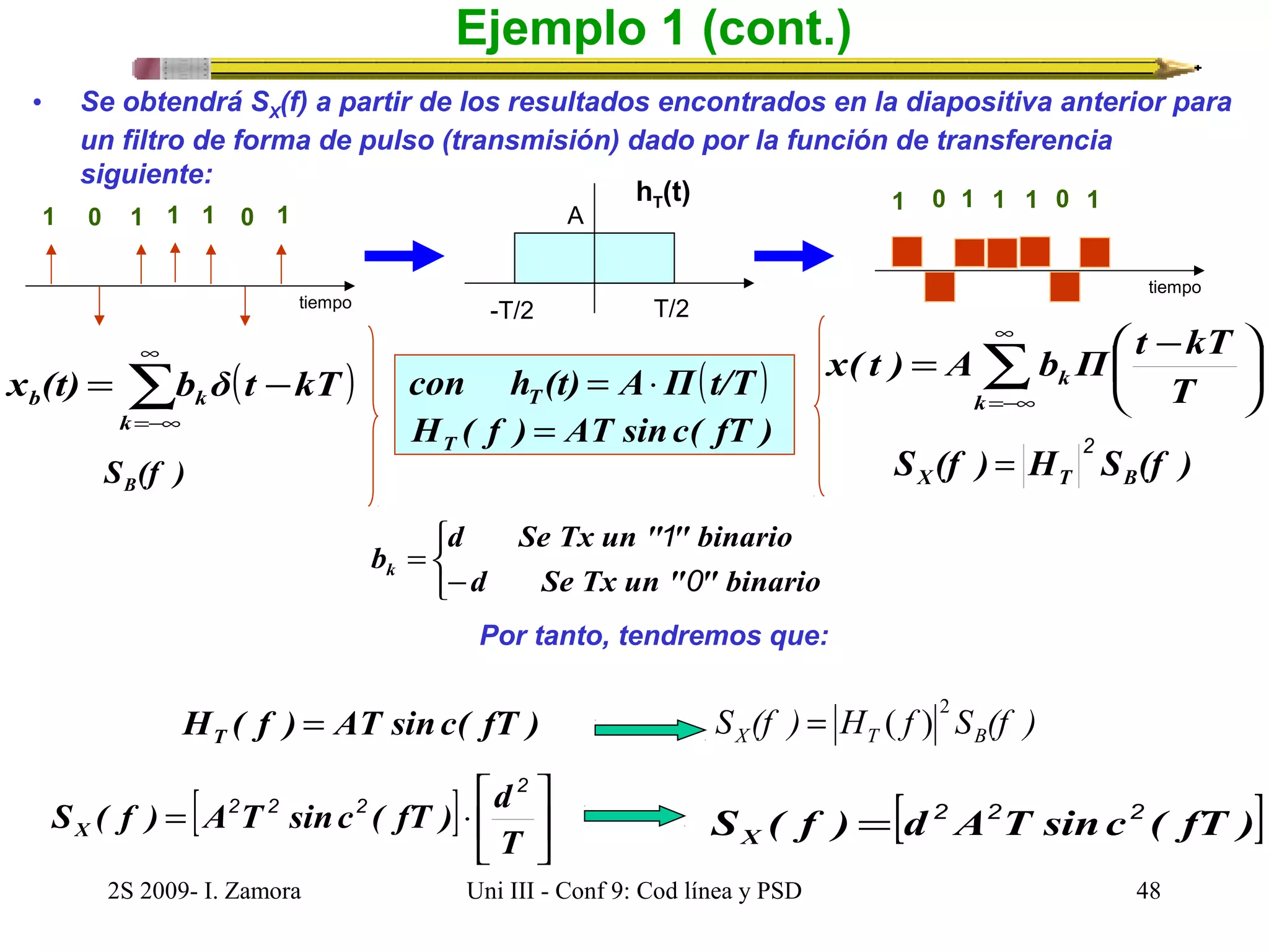 Ejemplo 1 (cont.) 
• Se obtendrá SX(f) a partir de los resultados encontrados en la diapositiva anterior para 
un filtro de forma de pulso (transmisión) dado por la función de transferencia 
siguiente: 
1 0 1 1 1 0 1 
x( t ) A b Π t kT 
hT(t) 
A 
b k kT t δ b (t) x å¥ 
con h (t) A Π(t/T ) T = × 
H ( f ) AT sinc( fT ) T = 
=-¥ 
2 = 
( ) å¥ 
=-¥ 
= - 
k 
ö çè 
S (f ) B S (f ) H S (f ) X T B 
d Se Tx un " " binario 
1 
bk 0 
H ( f ) AT sinc( fT ) T = 
é 
S ( f ) A T sinc ( fT ) d X 
2 
2 = ( ) 
2S 2009- I. Zamora Uni III - Conf 9: Cod línea y PSD 48 
÷ø 
= æ - 
k 
k T 
-T/2 T/2 
S ( f ) = [d 2 A 2 T sinc 2 
( fT )] X 
Por tanto, tendremos que: 
[ ] úû 
ù 
êë 
= × 
T 
2 2 2 
S (f ) H f S (f ) X T B 
tiempo 
1 0 1 1 1 0 1 
tiempo 
î í ì 
- 
= 
d Se Tx un " " binario 
 
