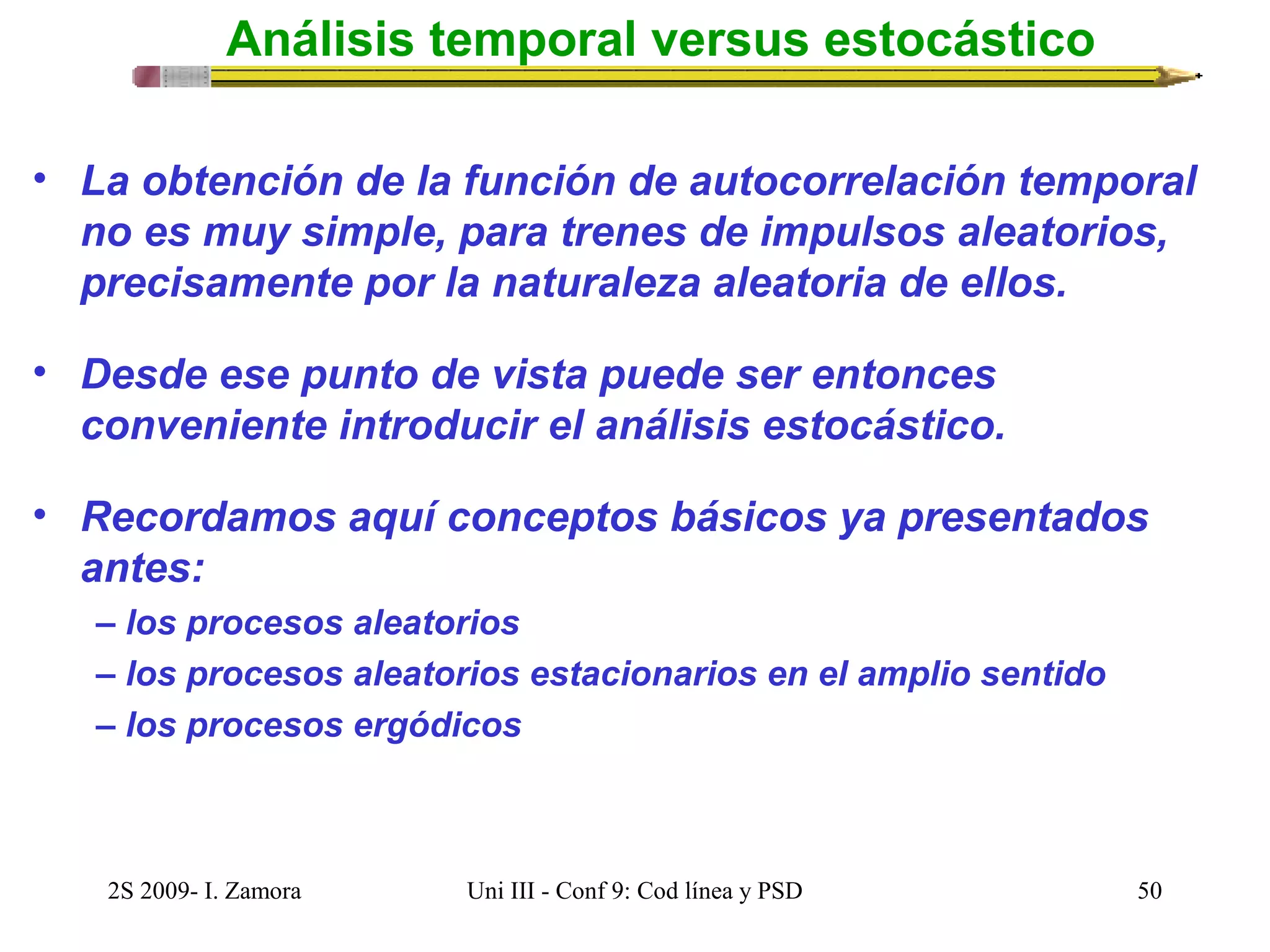 Análisis temporal versus estocástico 
• La obtención de la función de autocorrelación temporal 
no es muy simple, para trenes de impulsos aleatorios, 
precisamente por la naturaleza aleatoria de ellos. 
• Desde ese punto de vista puede ser entonces 
conveniente introducir el análisis estocástico. 
• Recordamos aquí conceptos básicos ya presentados 
antes: 
– los procesos aleatorios 
– los procesos aleatorios estacionarios en el amplio sentido 
– los procesos ergódicos 
2S 2009- I. Zamora Uni III - Conf 9: Cod línea y PSD 50 
 