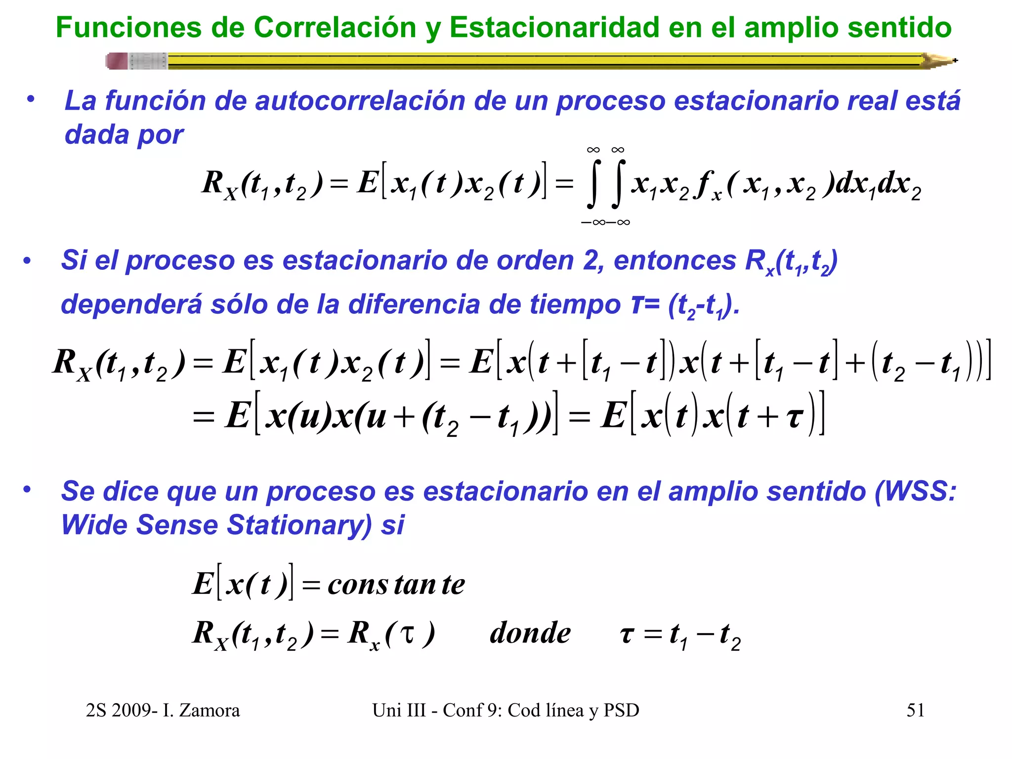 Funciones de Correlación y Estacionaridad en el amplio sentido 
• La función de autocorrelación de un proceso estacionario real está 
dada por 
¥ 
¥ 
1 2 [ 1 2 ] 1 2 1 2 1 2 R (t ,t ) E x ( t )x ( t ) x x f ( x , x )dx dx X ò ò x 
-¥ 
-¥ 
= = 
• Si el proceso es estacionario de orden 2, entonces Rx(t1,t2) 
dependerá sólo de la diferencia de tiempo τ= (t2-t1). 
[ ] [ ( [ ]) ( [ ] ( ))] 1 2 1 2 1 1 2 1 R (t ,t ) E x ( t )x ( t ) E x t t t x t t t t t X = = + - + - + - 
= E[ x(u)x(u + (t - t ))] = E[ x(t ) x(t + τ )] 2 1 
• Se dice que un proceso es estacionario en el amplio sentido (WSS: 
Wide Sense Stationary) si 
[ ] 
E x( t ) = 
cons tante 
R (t ,t ) = R ( t ) donde τ = t - 
t 
X 1 2 x 1 2 2S 2009- I. Zamora Uni III - Conf 9: Cod línea y PSD 51 
 