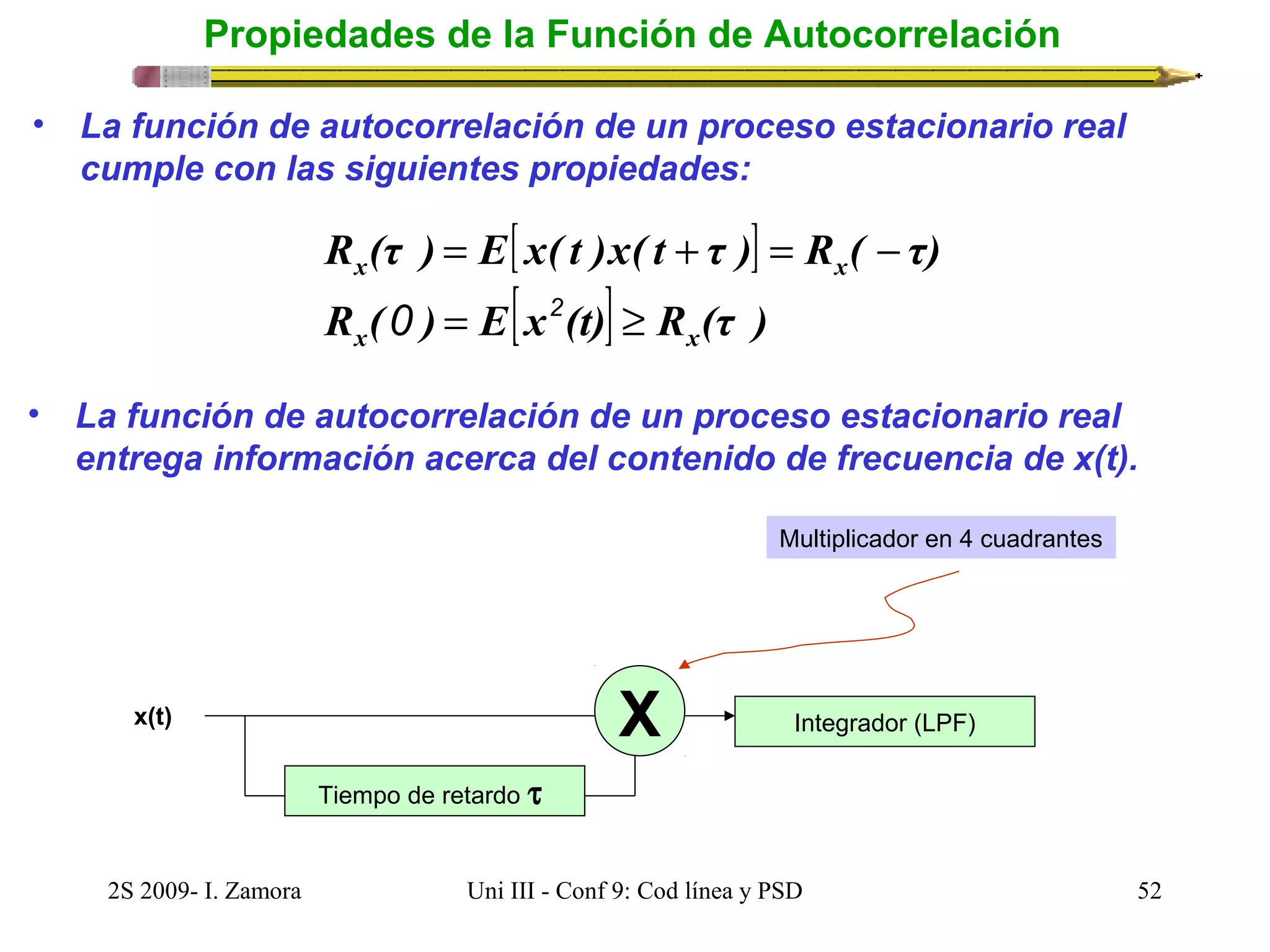 Propiedades de la Función de Autocorrelación 
• La función de autocorrelación de un proceso estacionario real 
cumple con las siguientes propiedades: 
[ ] 
R (τ ) E x( t )x( t τ ) R ( τ) 
= + = - 
0 2 
x x 
R ( ) = E[x (t)] ³ 
R (τ ) 
x x 
• La función de autocorrelación de un proceso estacionario real 
entrega información acerca del contenido de frecuencia de x(t). 
Tiempo de retardo t 
Multiplicador en 4 cuadrantes 
X Integrador (LPF) 
x(t) 
2S 2009- I. Zamora Uni III - Conf 9: Cod línea y PSD 52 
 