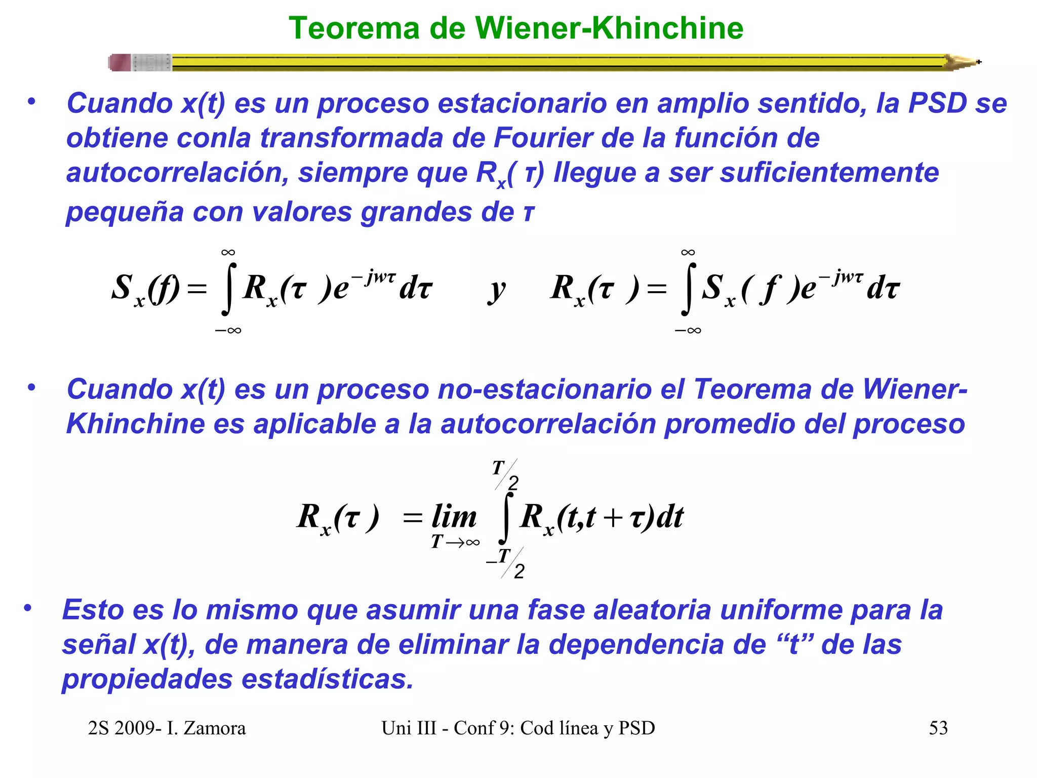 Teorema de Wiener-Khinchine 
• Cuando x(t) es un proceso estacionario en amplio sentido, la PSD se 
obtiene conla transformada de Fourier de la función de 
autocorrelación, siempre que Rx( τ) llegue a ser suficientemente 
pequeña con valores grandes de τ 
¥ 
¥ 
ò ò 
S (f) = R (τ )e- dτ y R (τ ) = S ( f )e- jwτdτ 
x x 
-¥ 
x x 
-¥ 
jwτ 
• Cuando x(t) es un proceso no-estacionario el Teorema de Wiener- 
Khinchine es aplicable a la autocorrelación promedio del proceso 
2 
T 
ò 
- 
R (τ ) = lim R (t,t + 
τ)dt 
x T ®¥ 
x 2 
T 
• Esto es lo mismo que asumir una fase aleatoria uniforme para la 
señal x(t), de manera de eliminar la dependencia de “t” de las 
propiedades estadísticas. 
2S 2009- I. Zamora Uni III - Conf 9: Cod línea y PSD 53 
 