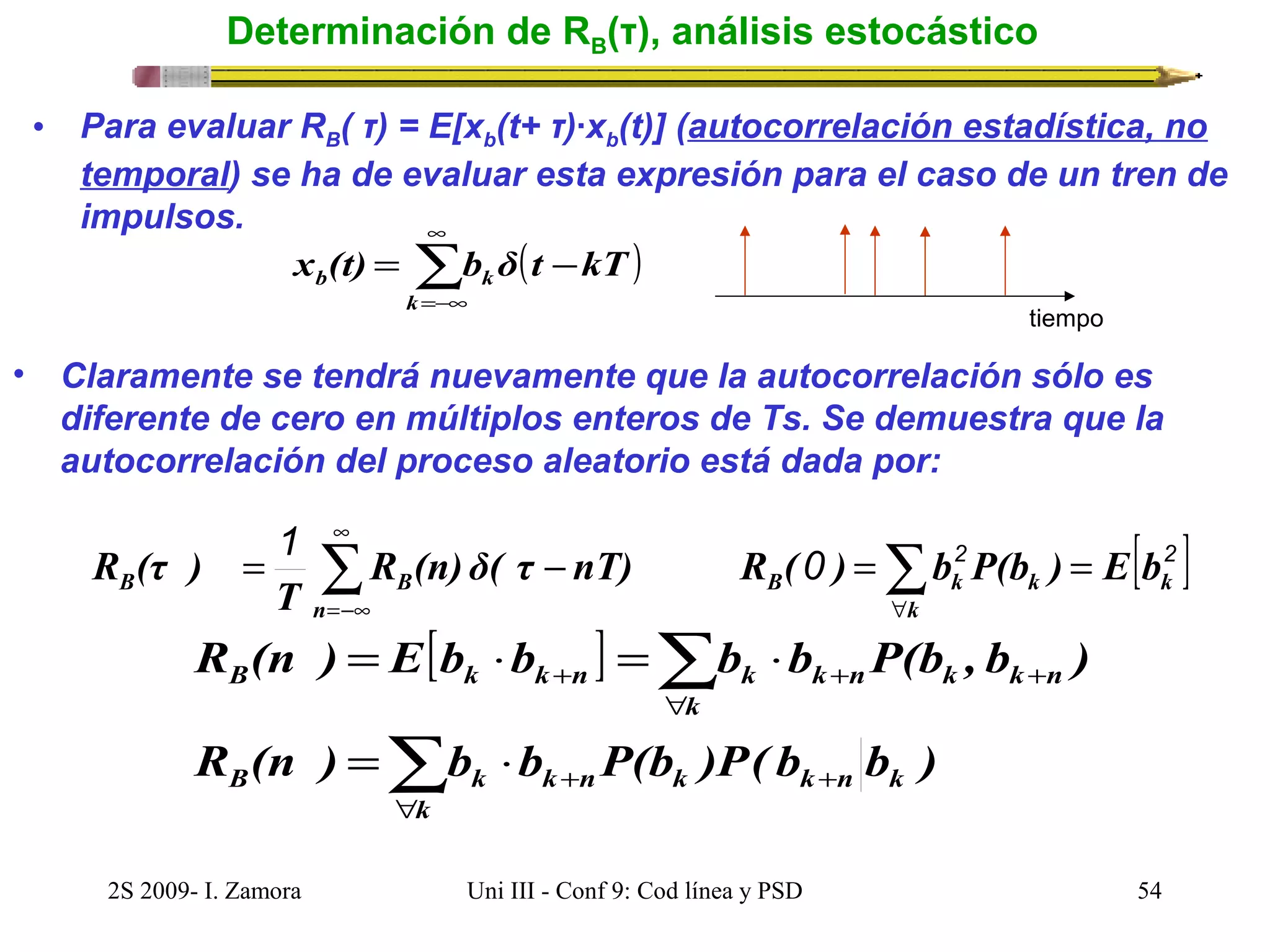 Determinación de RB(τ), análisis estocástico 
• Para evaluar RB( τ) = E[xb(t+ τ)·xb(t)] (autocorrelación estadística, no 
temporal) se ha de evaluar esta expresión para el caso de un tren de 
impulsos. 
( ) å¥ 
=-¥ 
x (t) = b δ t - 
kT 
b k k 
tiempo 
• Claramente se tendrá nuevamente que la autocorrelación sólo es 
diferente de cero en múltiplos enteros de Ts. Se demuestra que la 
autocorrelación del proceso aleatorio está dada por: 
1 ¥ 
0 2 [ 2 ] 
R (τ ) = å - =å = 
B B R (n) δ( τ nT) R ( ) b P(b ) E b 
k 
B k k 
k 
n 
T 
" 
=-¥ 
[ ] 
å 
R (n ) = E b × b = b × 
b P(b , b ) 
B k k + n k k + 
n k 
k 
" 
å 
R (n ) b b P(b )P( b b ) 
k n k 
= × 
B k k n k 
k 
k n 
+ 
" 
+ 
+ 
2S 2009- I. Zamora Uni III - Conf 9: Cod línea y PSD 54 
 