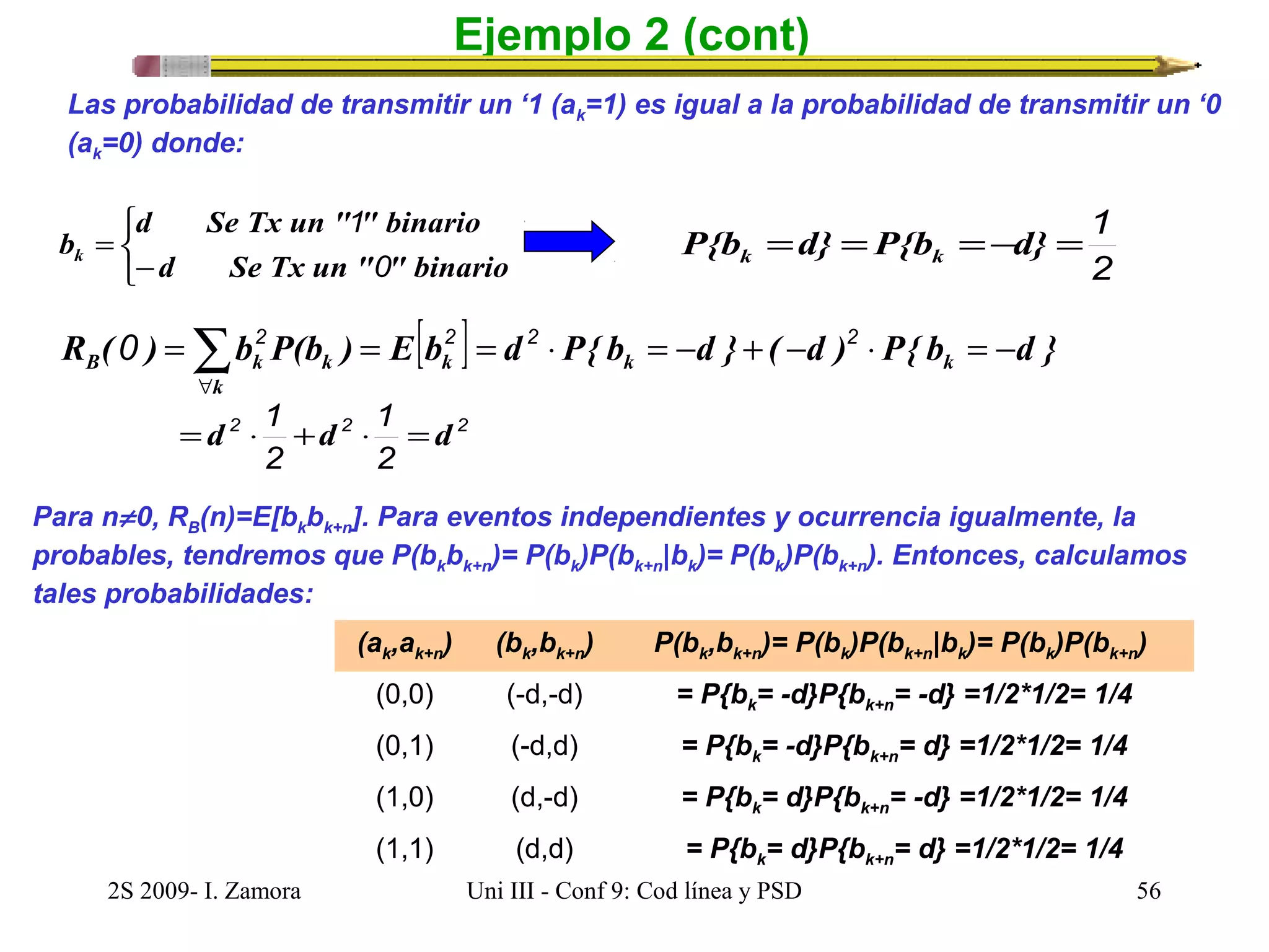 Ejemplo 2 (cont) 
Las probabilidad de transmitir un ‘1 (ak=1) es igual a la probabilidad de transmitir un ‘0 
(ak=0) donde: 
d Se Tx un " " binario 
î í ì 
1 
b= 
k - 
0 
d Se Tx un " " binario 
P{b =d} =P{b =-d} =1 k k 
2 
R ( ) b P(b ) E[b ] d P{ b d } ( d ) P{ b d } k k k 
0 =2 = 2 = 2 × = - + - 2 
× = - B å" 
k k k 
=d ×1 +d × 1 
=d 
2 2 2 
2 
2 
Para n¹ 0, RB(n)=E[bkbk+n]. Para eventos independientes y ocurrencia igualmente, la 
probables, tendremos que P(bkbk+n)= P(bk)P(bk+n|bk)= P(bk)P(bk+n). Entonces, calculamos 
tales probabilidades: 
(ak,ak+n) (bk,bk+n) P(bk,bk+n)= P(bk)P(bk+n|bk)= P(bk)P(bk+n) 
(0,0) (-d,-d) = P{bk= -d}P{bk+n= -d} =1/2*1/2= 1/4 
(0,1) (-d,d) = P{bk= -d}P{bk+n= d} =1/2*1/2= 1/4 
(1,0) (d,-d) = P{bk= d}P{bk+n= -d} =1/2*1/2= 1/4 
(1,1) (d,d) = P{bk= d}P{bk+n= d} =1/2*1/2= 1/4 
2S 2009- I. Zamora Uni III - Conf 9: Cod línea y PSD 56 
 