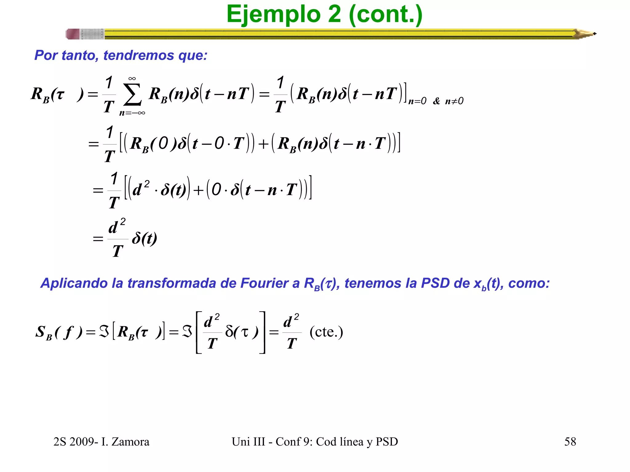 Ejemplo 2 (cont.) 
Por tanto, tendremos que: 
1 1 
( ) ( ( )] 
- = - = å¥ 
R (n)δ t nT 
T 
R (n)δ t nT 
B B B n & n 
T 
n 
=-¥ 
1 0 0 
[( ( )) ( ( ))] 
[( ) ( ( ))] 
δ(t) 
T 
= - × + - × 
T 
1 0 
= × + × - × 
T 
d 
R ( )δ t T R (n)δ t n T 
B B 
2 
d δ(t) δ t n T 
R (τ ) 
2 
0 0 
= 
= ¹ 
Aplicando la transformada de Fourier a RB(t ), tenemos la PSD de xb(t), como: 
ù 
2 2 
( ) d 
é 
S ( f ) R (τ ) d B B 
[ ] (cte.) 
T 
= Á = Á d t 
T 
= úû 
êë 
2S 2009- I. Zamora Uni III - Conf 9: Cod línea y PSD 58 
 