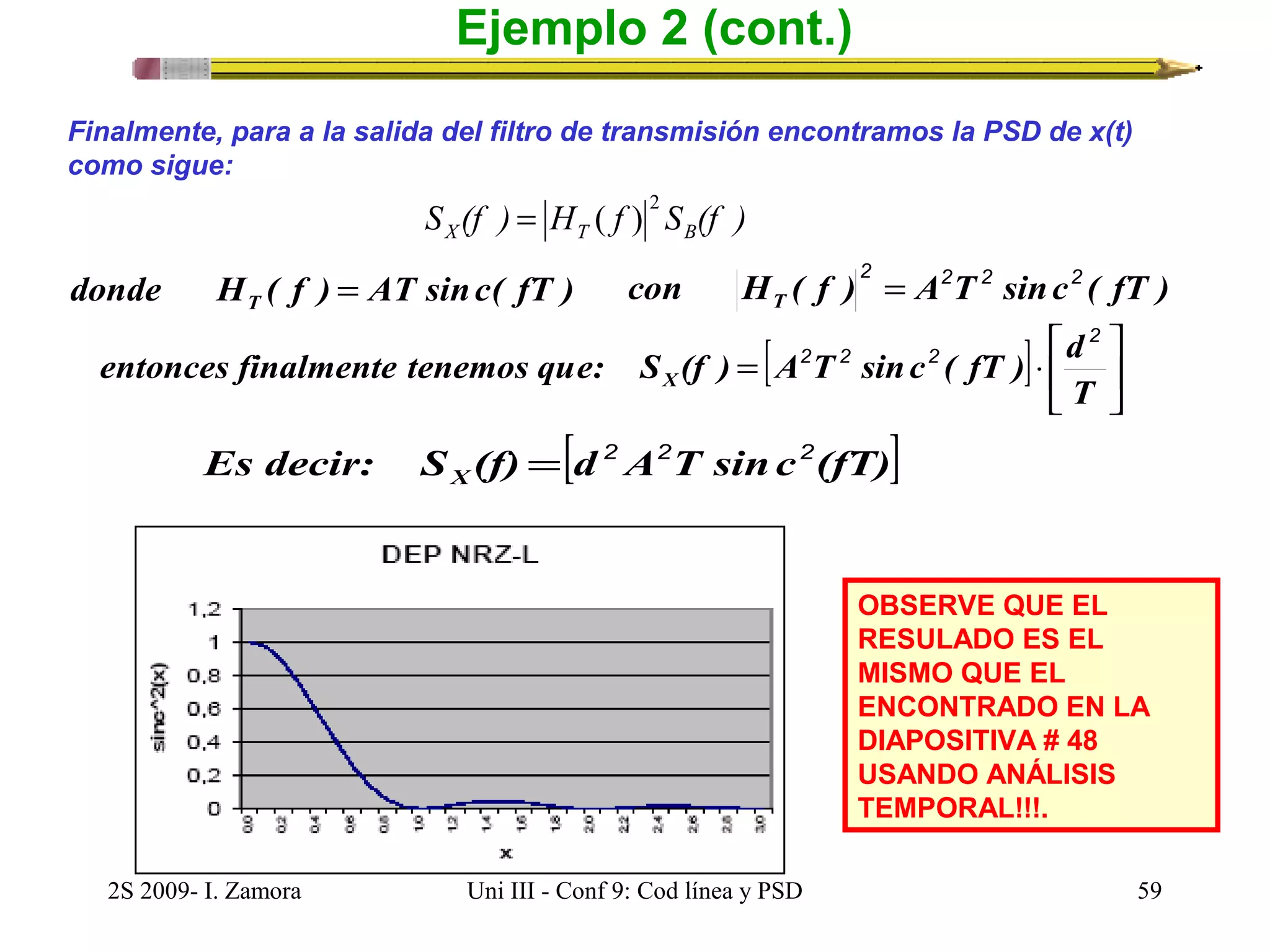 Ejemplo 2 (cont.) 
Finalmente, para a la salida del filtro de transmisión encontramos la PSD de x(t) 
como sigue: 
2 = ( ) 
S (f ) H f S (f ) X T B 
donde H ( f ) AT sinc( fT ) T = 
2 2 2 2 = 
con H ( f ) A T sinc ( fT ) T 
[ ] úû 
entonces finalmente tenemos que: S (f ) = A 2 T 2 sinc 2 
( fT ) × 
d X 
Es decir: S (f) = [d 2 A 2 T sinc 2 
(fT)] X 
ù 
é 
êë 
2 
T 
OBSERVE QUE EL 
RESULADO ES EL 
MISMO QUE EL 
ENCONTRADO EN LA 
DIAPOSITIVA # 48 
USANDO ANÁLISIS 
TEMPORAL!!!. 
2S 2009- I. Zamora Uni III - Conf 9: Cod línea y PSD 59 
 