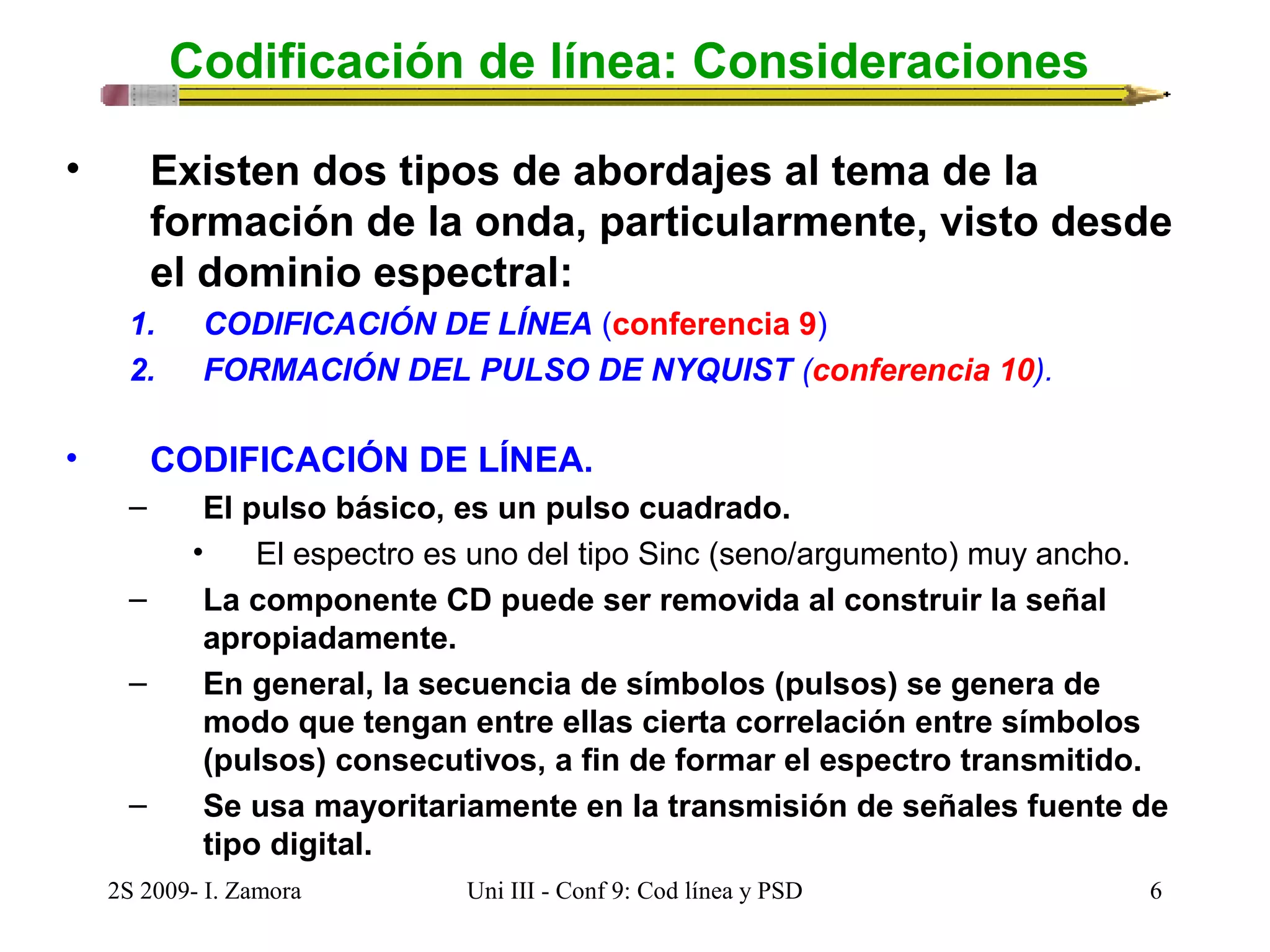 Codificación de línea: Consideraciones 
• Existen dos tipos de abordajes al tema de la 
formación de la onda, particularmente, visto desde 
el dominio espectral: 
1. CODIFICACIÓN DE LÍNEA (conferencia 9) 
2. FORMACIÓN DEL PULSO DE NYQUIST (conferencia 10). 
• CODIFICACIÓN DE LÍNEA. 
– El pulso básico, es un pulso cuadrado. 
• El espectro es uno del tipo Sinc (seno/argumento) muy ancho. 
– La componente CD puede ser removida al construir la señal 
apropiadamente. 
– En general, la secuencia de símbolos (pulsos) se genera de 
modo que tengan entre ellas cierta correlación entre símbolos 
(pulsos) consecutivos, a fin de formar el espectro transmitido. 
– Se usa mayoritariamente en la transmisión de señales fuente de 
tipo digital. 
2S 2009- I. Zamora Uni III - Conf 9: Cod línea y PSD 6 
 