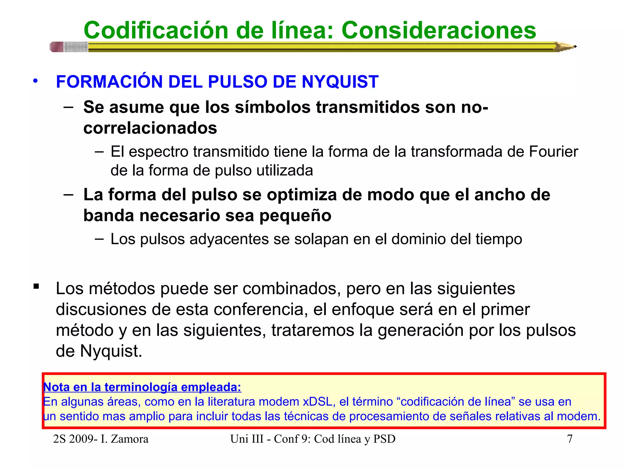 Codificación de línea: Consideraciones 
• FORMACIÓN DEL PULSO DE NYQUIST 
– Se asume que los símbolos transmitidos son no-correlacionados 
– El espectro transmitido tiene la forma de la transformada de Fourier 
de la forma de pulso utilizada 
– La forma del pulso se optimiza de modo que el ancho de 
banda necesario sea pequeño 
– Los pulsos adyacentes se solapan en el dominio del tiempo 
 Los métodos puede ser combinados, pero en las siguientes 
discusiones de esta conferencia, el enfoque será en el primer 
método y en las siguientes, trataremos la generación por los pulsos 
de Nyquist. 
Nota en la terminología empleada: 
En algunas áreas, como en la literatura modem xDSL, el término “codificación de línea” se usa en 
un sentido mas amplio para incluir todas las técnicas de procesamiento de señales relativas al modem. 
2S 2009- I. Zamora Uni III - Conf 9: Cod línea y PSD 7 
 