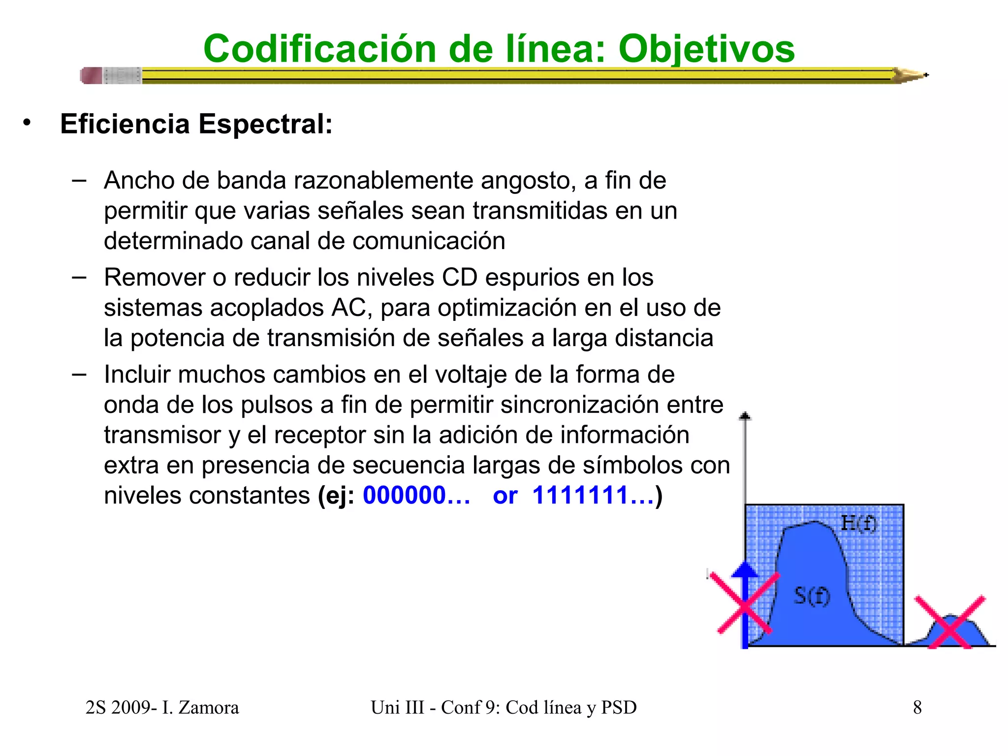 Codificación de línea: Objetivos 
• Eficiencia Espectral: 
– Ancho de banda razonablemente angosto, a fin de 
permitir que varias señales sean transmitidas en un 
determinado canal de comunicación 
– Remover o reducir los niveles CD espurios en los 
sistemas acoplados AC, para optimización en el uso de 
la potencia de transmisión de señales a larga distancia 
– Incluir muchos cambios en el voltaje de la forma de 
onda de los pulsos a fin de permitir sincronización entre 
transmisor y el receptor sin la adición de información 
extra en presencia de secuencia largas de símbolos con 
niveles constantes (ej: 000000… or 1111111…) 
2S 2009- I. Zamora Uni III - Conf 9: Cod línea y PSD 8 
 