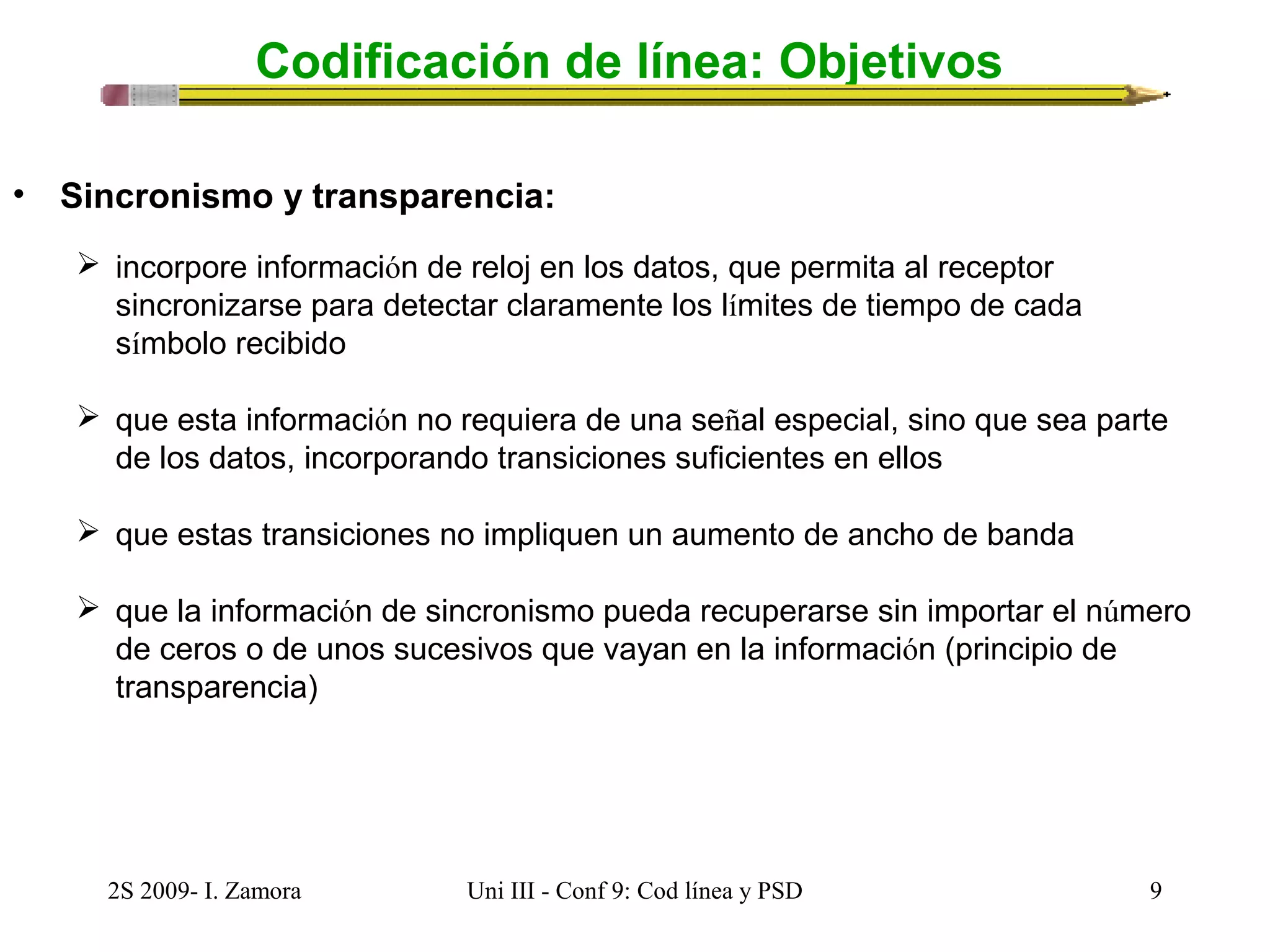 Codificación de línea: Objetivos 
• Sincronismo y transparencia: 
 incorpore información de reloj en los datos, que permita al receptor 
sincronizarse para detectar claramente los límites de tiempo de cada 
símbolo recibido 
 que esta información no requiera de una señal especial, sino que sea parte 
de los datos, incorporando transiciones suficientes en ellos 
 que estas transiciones no impliquen un aumento de ancho de banda 
 que la información de sincronismo pueda recuperarse sin importar el número 
de ceros o de unos sucesivos que vayan en la información (principio de 
transparencia) 
2S 2009- I. Zamora Uni III - Conf 9: Cod línea y PSD 9 
 