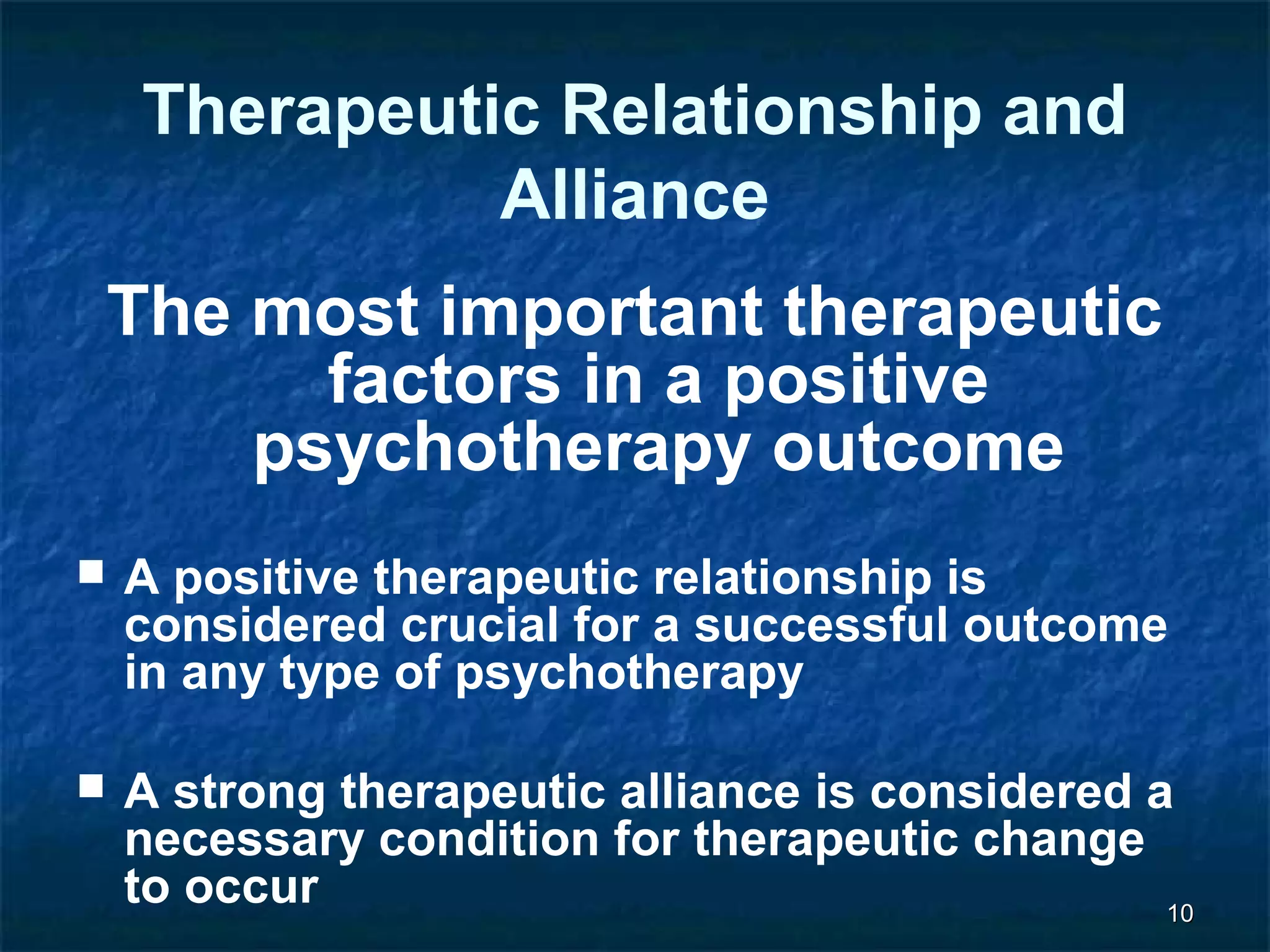 1100 
Therapeutic Relationship and 
Alliance 
The most important therapeutic 
factors in a positive 
psychotherapy outcome 
 A positive therapeutic relationship is 
considered crucial for a successful outcome 
in any type of psychotherapy 
 A strong therapeutic alliance is considered a 
necessary condition for therapeutic change 
to occur 
 