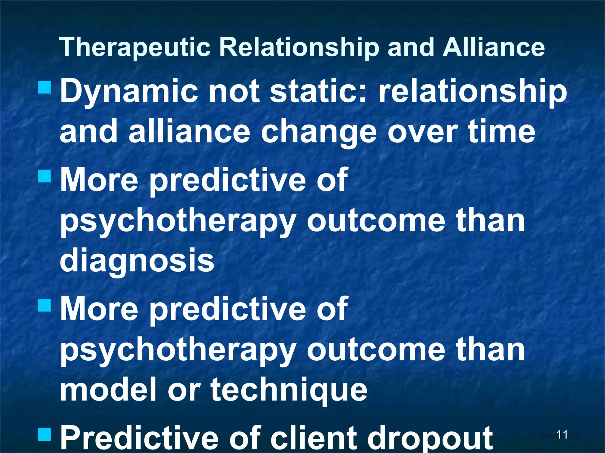 Therapeutic Relationship and Alliance 
Dynamic not static: relationship 
and alliance change over time 
More predictive of 
psychotherapy outcome than 
diagnosis 
More predictive of 
psychotherapy outcome than 
model or technique 
 Predictive of client dropout 
1111 
 