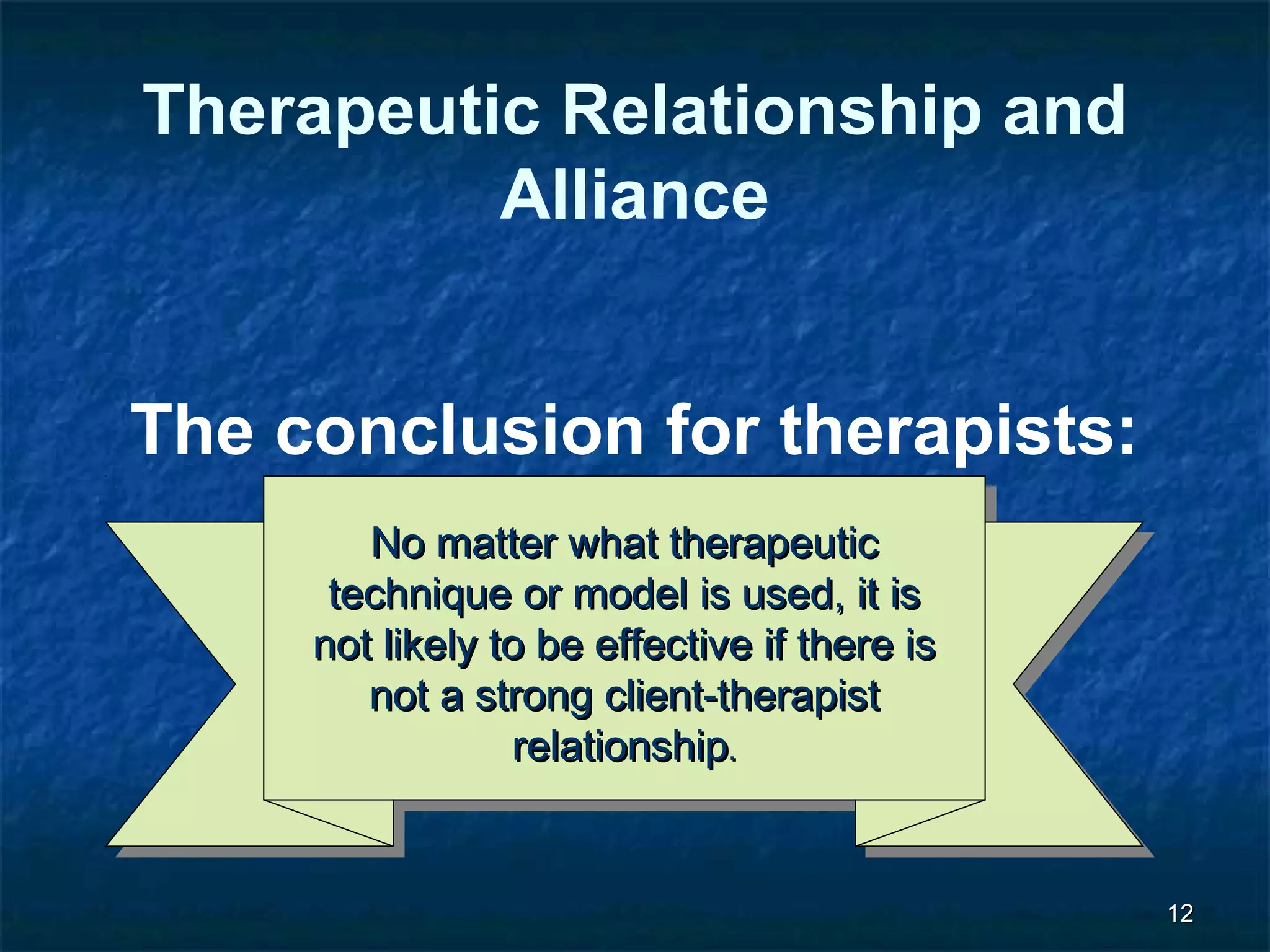 1122 
Therapeutic Relationship and 
Alliance 
The conclusion for therapists: 
NNoo mmaatttteerr wwhhaatt tthheerraappeeuuttiicc 
tteecchhnniiqquuee oorr mmooddeell iiss uusseedd,, iitt iiss 
nnoott lliikkeellyy ttoo bbee eeffffeeccttiivvee iiff tthheerree iiss 
nnoott aa ssttrroonngg cclliieenntt--tthheerraappiisstt 
rreellaattiioonnsshhiipp.. 
 