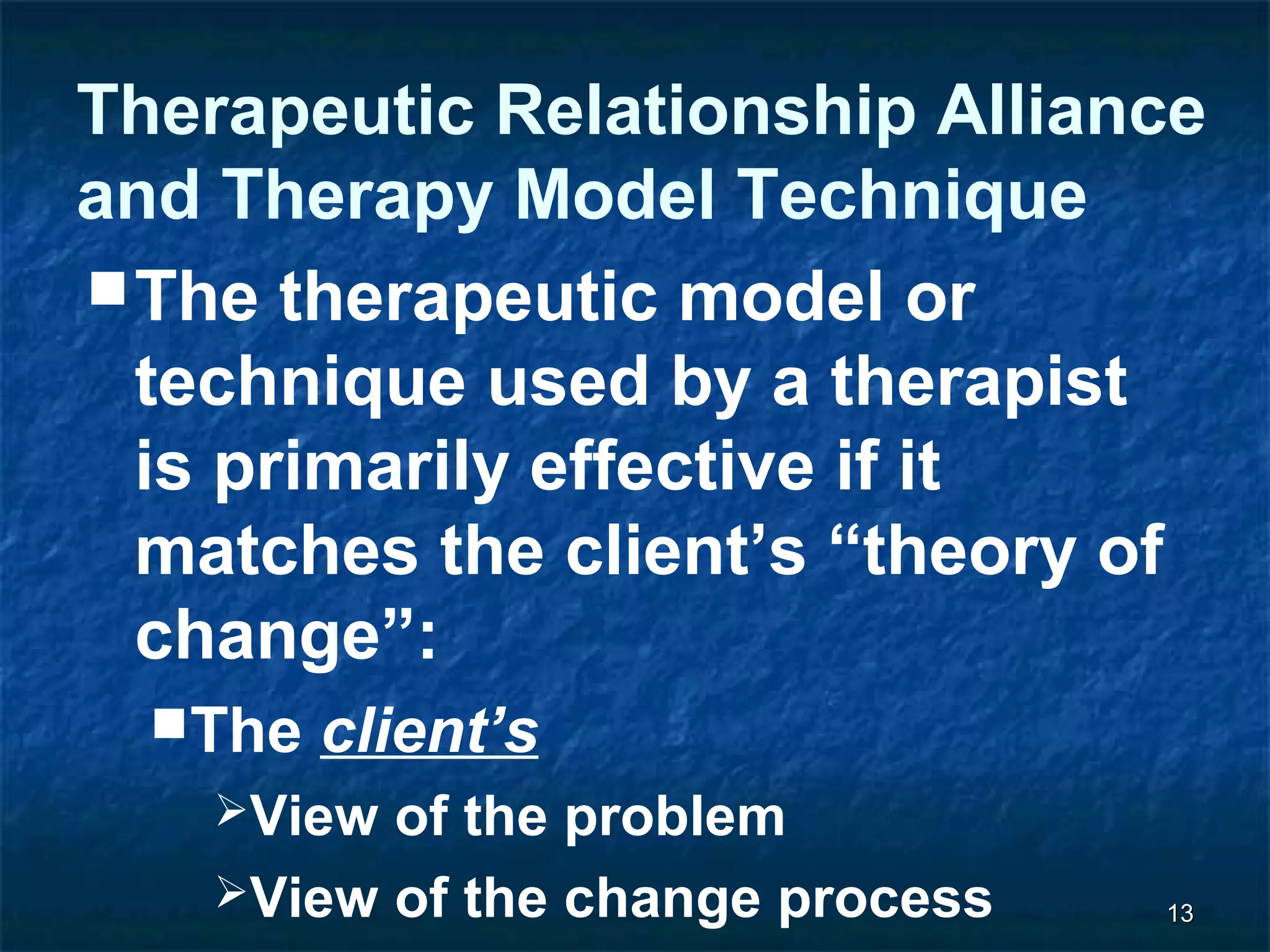 Therapeutic Relationship Alliance 
and Therapy Model Technique 
The therapeutic model or 
technique used by a therapist 
is primarily effective if it 
matches the client’s “theory of 
change”: 
1133 
The client’s 
View of the problem 
View of the change process 
Goals and expectations 
 