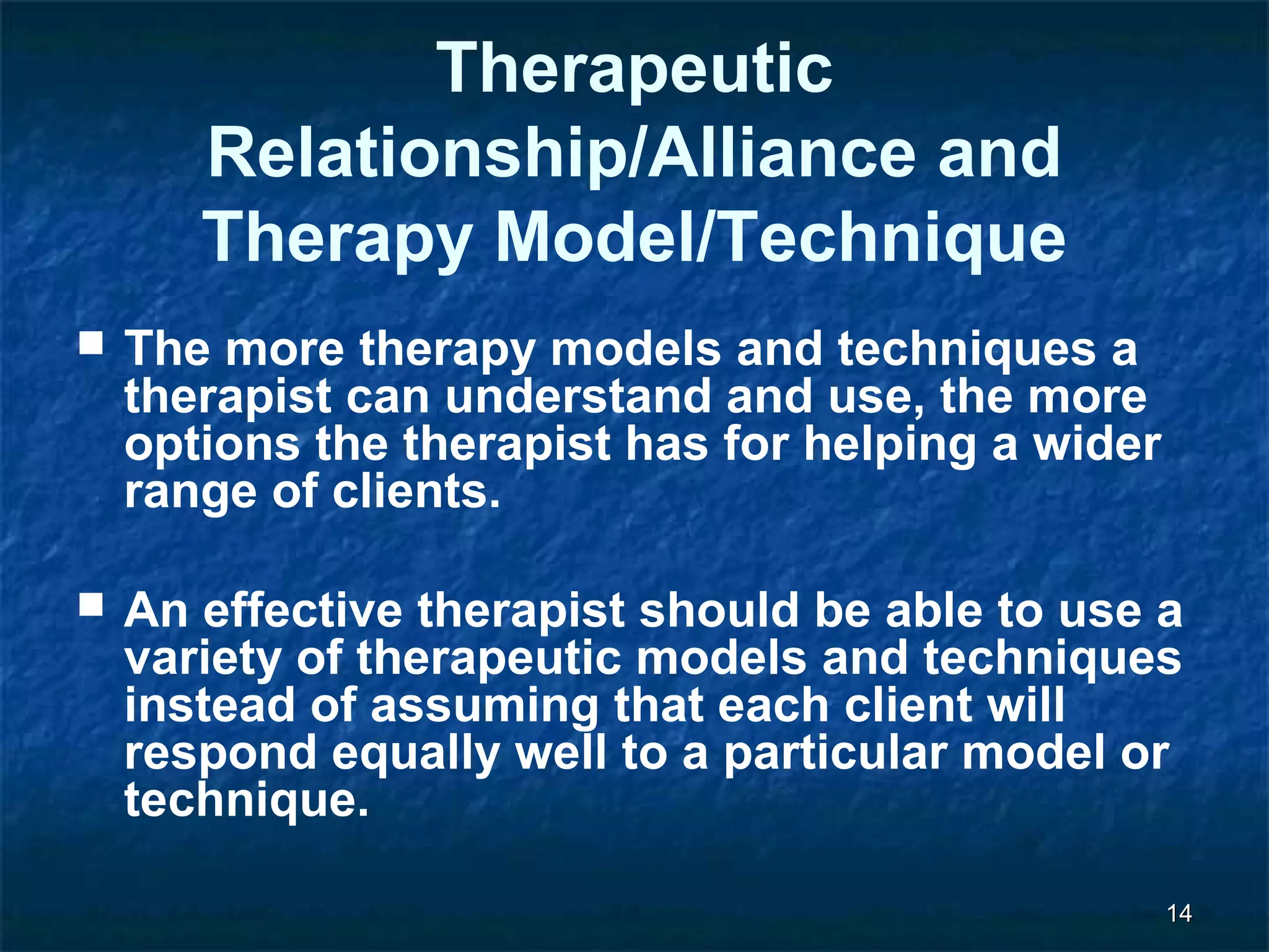 1144 
Therapeutic 
Relationship/Alliance and 
Therapy Model/Technique 
 The more therapy models and techniques a 
therapist can understand and use, the more 
options the therapist has for helping a wider 
range of clients. 
 An effective therapist should be able to use a 
variety of therapeutic models and techniques 
instead of assuming that each client will 
respond equally well to a particular model or 
technique. 
 