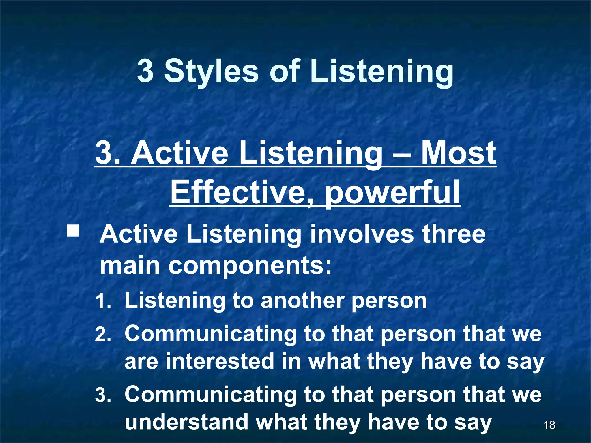 1188 
3 Styles of Listening 
3. Active Listening – Most 
Effective, powerful 
 Active Listening involves three 
main components: 
1. Listening to another person 
2. Communicating to that person that we 
are interested in what they have to say 
3. Communicating to that person that we 
understand what they have to say 
 