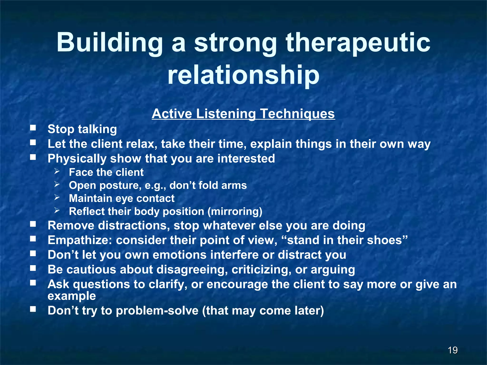 1199 
Building a strong therapeutic 
relationship 
Active Listening Techniques 
 Stop talking 
 Let the client relax, take their time, explain things in their own way 
 Physically show that you are interested 
 Face the client 
 Open posture, e.g., don’t fold arms 
 Maintain eye contact 
 Reflect their body position (mirroring) 
 Remove distractions, stop whatever else you are doing 
 Empathize: consider their point of view, “stand in their shoes” 
 Don’t let you own emotions interfere or distract you 
 Be cautious about disagreeing, criticizing, or arguing 
 Ask questions to clarify, or encourage the client to say more or give an 
example 
 Don’t try to problem-solve (that may come later) 
 