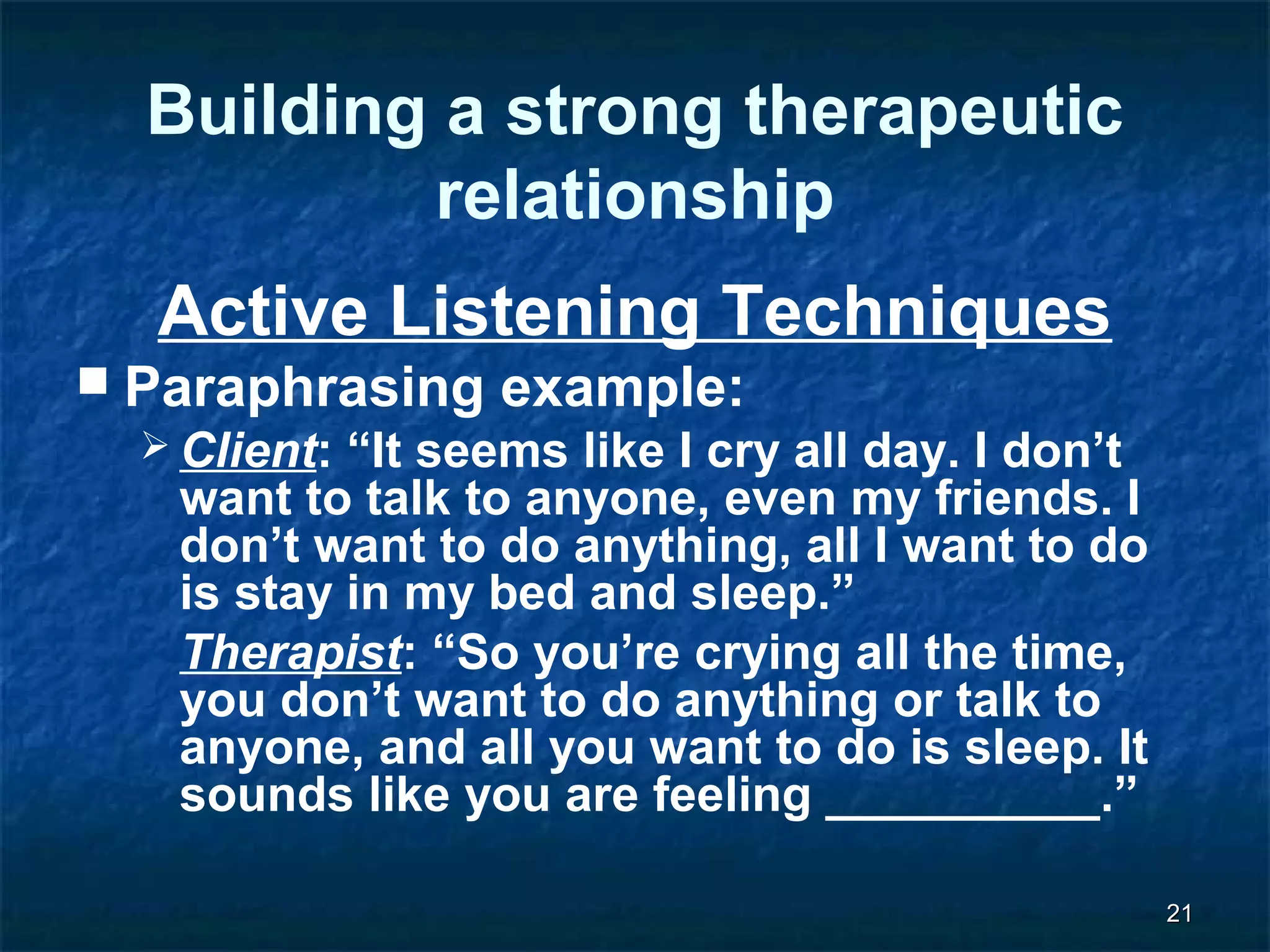 2211 
Building a strong therapeutic 
relationship 
Active Listening Techniques 
 Paraphrasing example: 
Client: “It seems like I cry all day. I don’t 
want to talk to anyone, even my friends. I 
don’t want to do anything, all I want to do 
is stay in my bed and sleep.” 
Therapist: “So you’re crying all the time, 
you don’t want to do anything or talk to 
anyone, and all you want to do is sleep. It 
sounds like you are feeling __________.” 
 