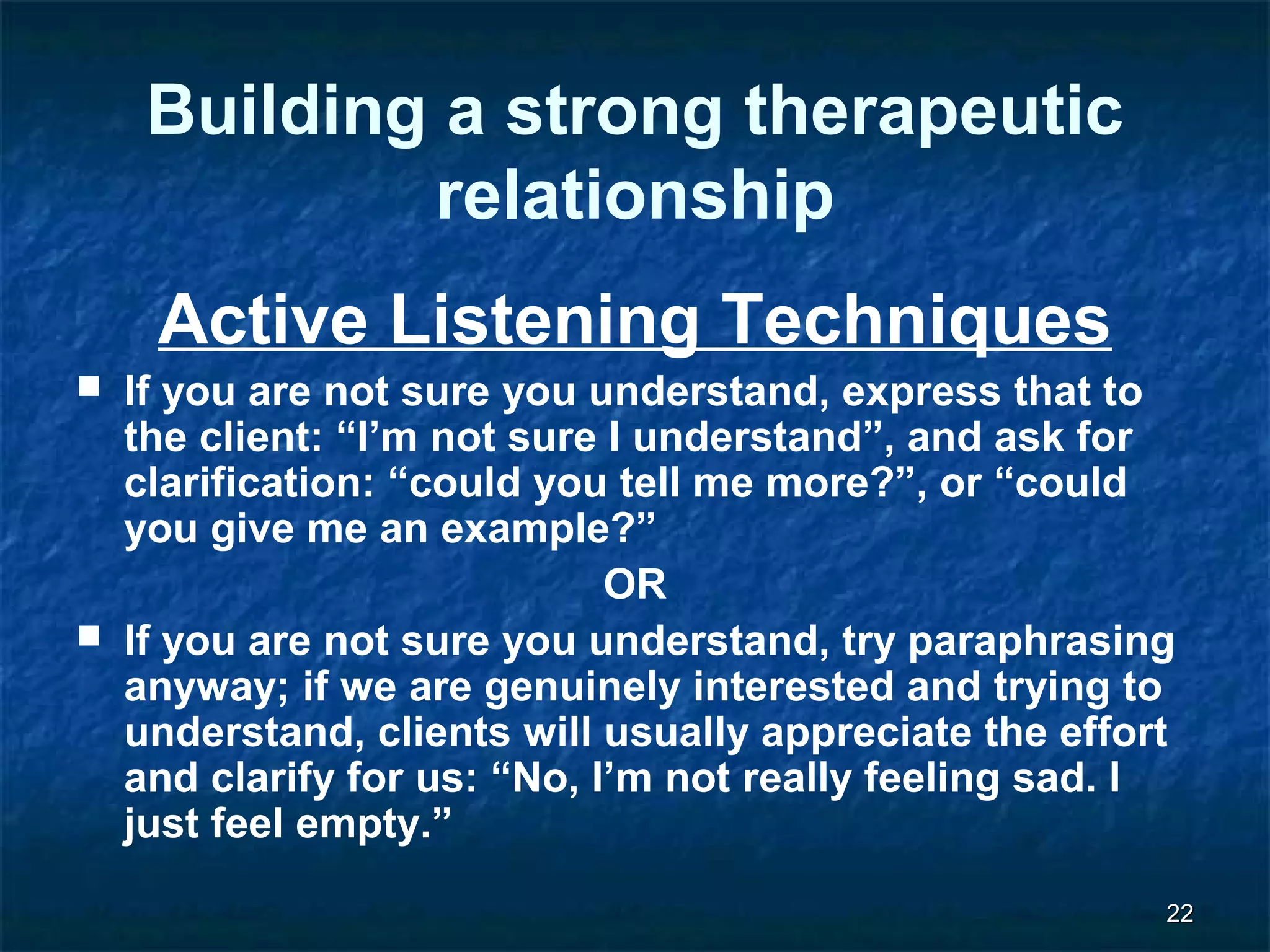 2222 
Building a strong therapeutic 
relationship 
Active Listening Techniques 
 If you are not sure you understand, express that to 
the client: “I’m not sure I understand”, and ask for 
clarification: “could you tell me more?”, or “could 
you give me an example?” 
OR 
 If you are not sure you understand, try paraphrasing 
anyway; if we are genuinely interested and trying to 
understand, clients will usually appreciate the effort 
and clarify for us: “No, I’m not really feeling sad. I 
just feel empty.” 
 