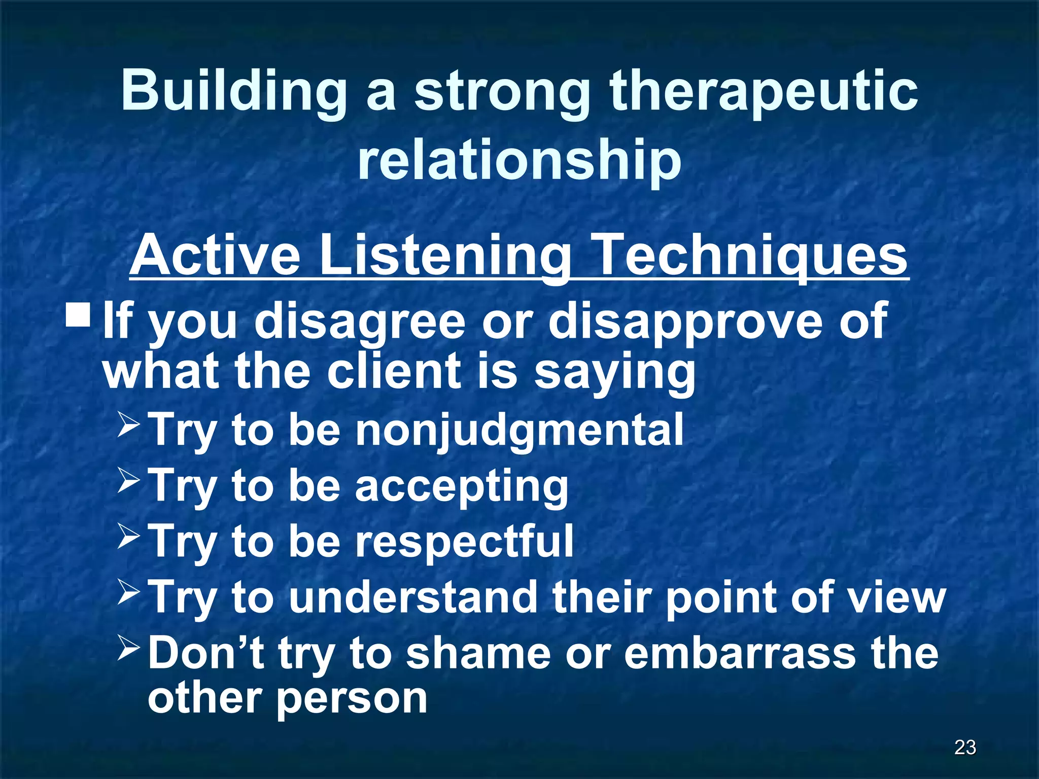 2233 
Building a strong therapeutic 
relationship 
Active Listening Techniques 
If you disagree or disapprove of 
what the client is saying 
Try to be nonjudgmental 
Try to be accepting 
Try to be respectful 
Try to understand their point of view 
Don’t try to shame or embarrass the 
other person 
 