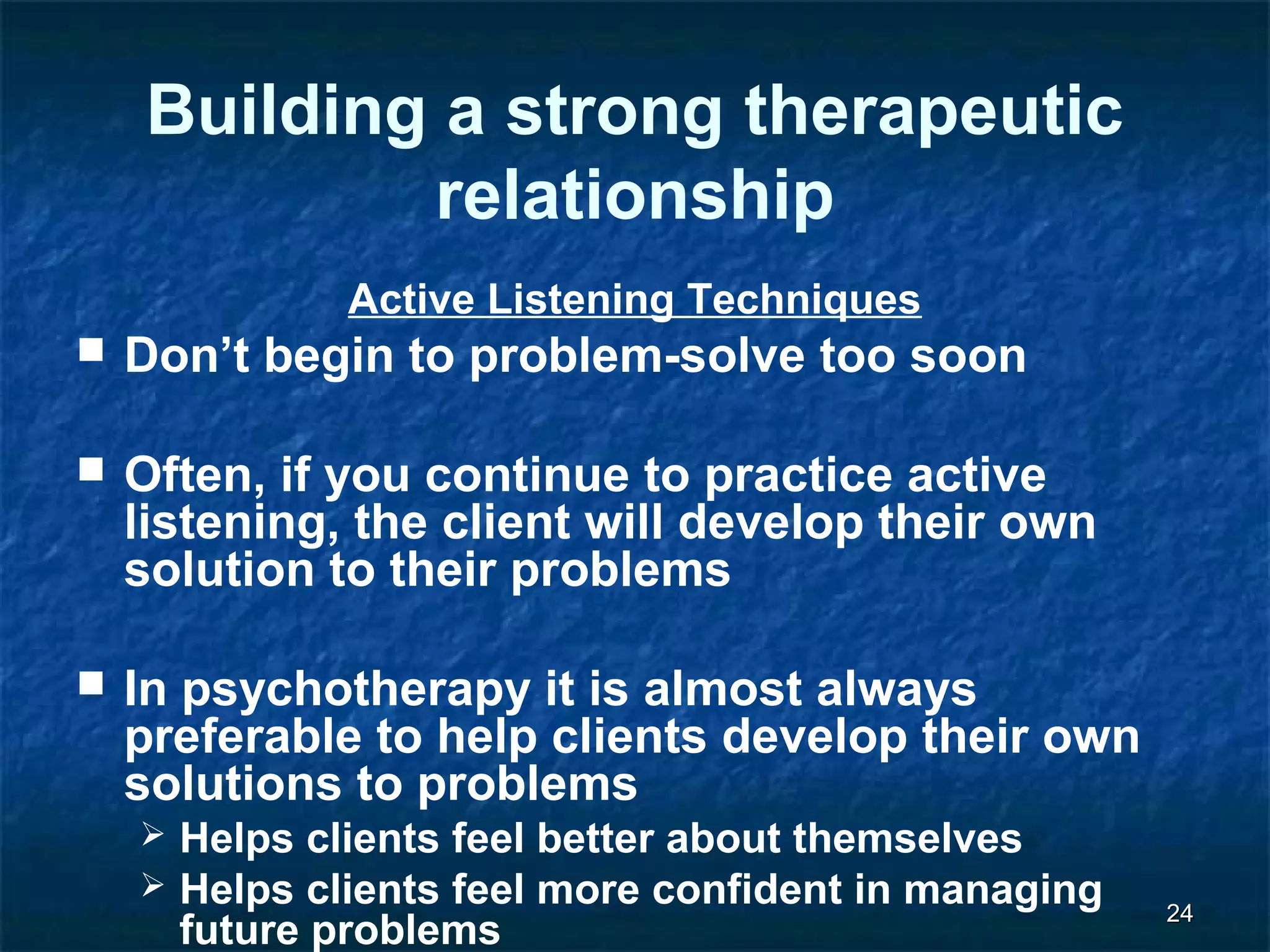2244 
Building a strong therapeutic 
relationship 
Active Listening Techniques 
 Don’t begin to problem-solve too soon 
 Often, if you continue to practice active 
listening, the client will develop their own 
solution to their problems 
 In psychotherapy it is almost always 
preferable to help clients develop their own 
solutions to problems 
 Helps clients feel better about themselves 
 Helps clients feel more confident in managing 
future problems 
 