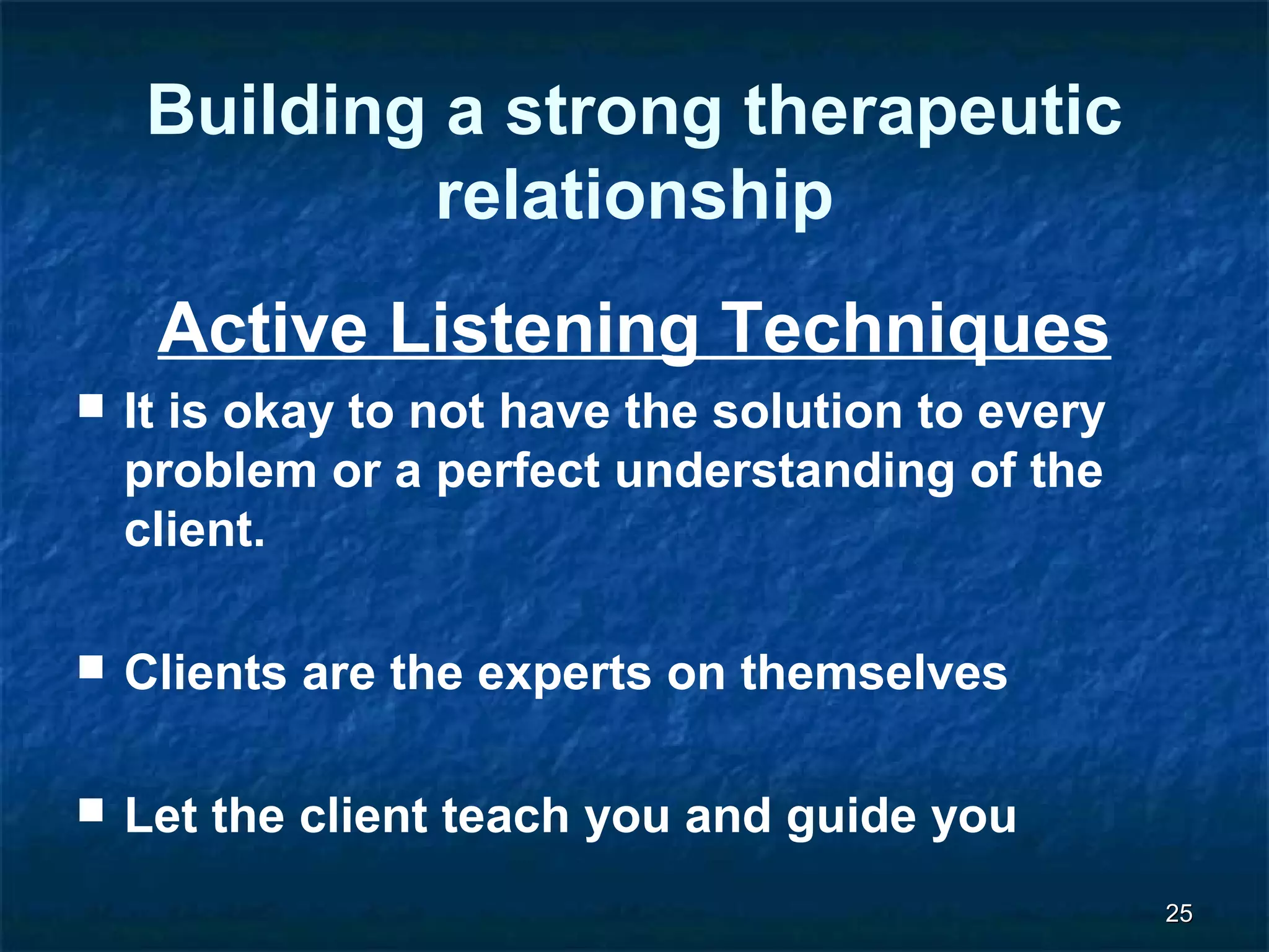 2255 
Building a strong therapeutic 
relationship 
Active Listening Techniques 
 It is okay to not have the solution to every 
problem or a perfect understanding of the 
client. 
 Clients are the experts on themselves 
 Let the client teach you and guide you 
 