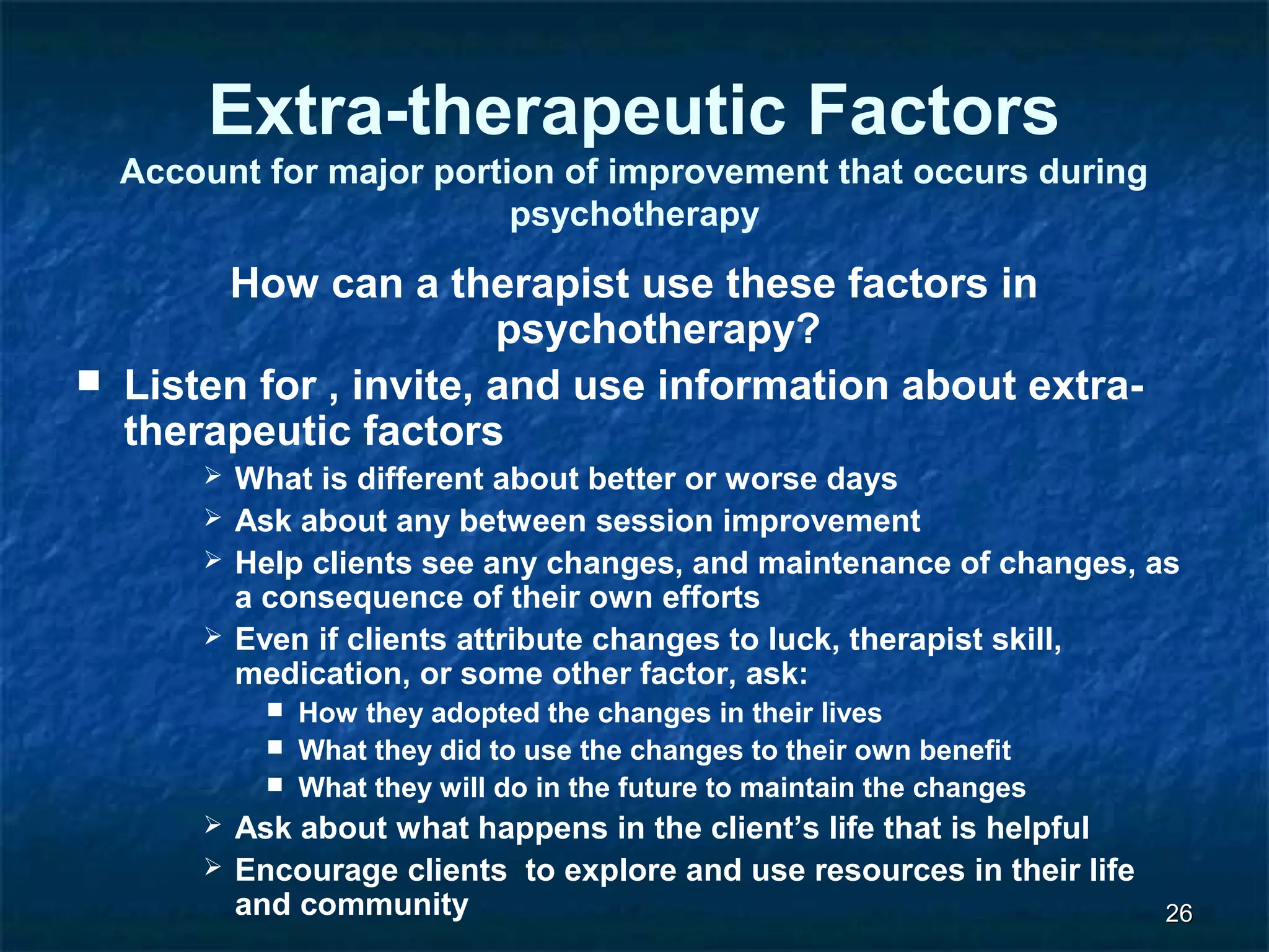 2266 
Extra-therapeutic Factors 
Account for major portion of improvement that occurs during 
psychotherapy 
How can a therapist use these factors in 
psychotherapy? 
 Listen for , invite, and use information about extra-therapeutic 
factors 
 What is different about better or worse days 
 Ask about any between session improvement 
 Help clients see any changes, and maintenance of changes, as 
a consequence of their own efforts 
 Even if clients attribute changes to luck, therapist skill, 
medication, or some other factor, ask: 
 How they adopted the changes in their lives 
 What they did to use the changes to their own benefit 
 What they will do in the future to maintain the changes 
 Ask about what happens in the client’s life that is helpful 
 Encourage clients to explore and use resources in their life 
and community 
 