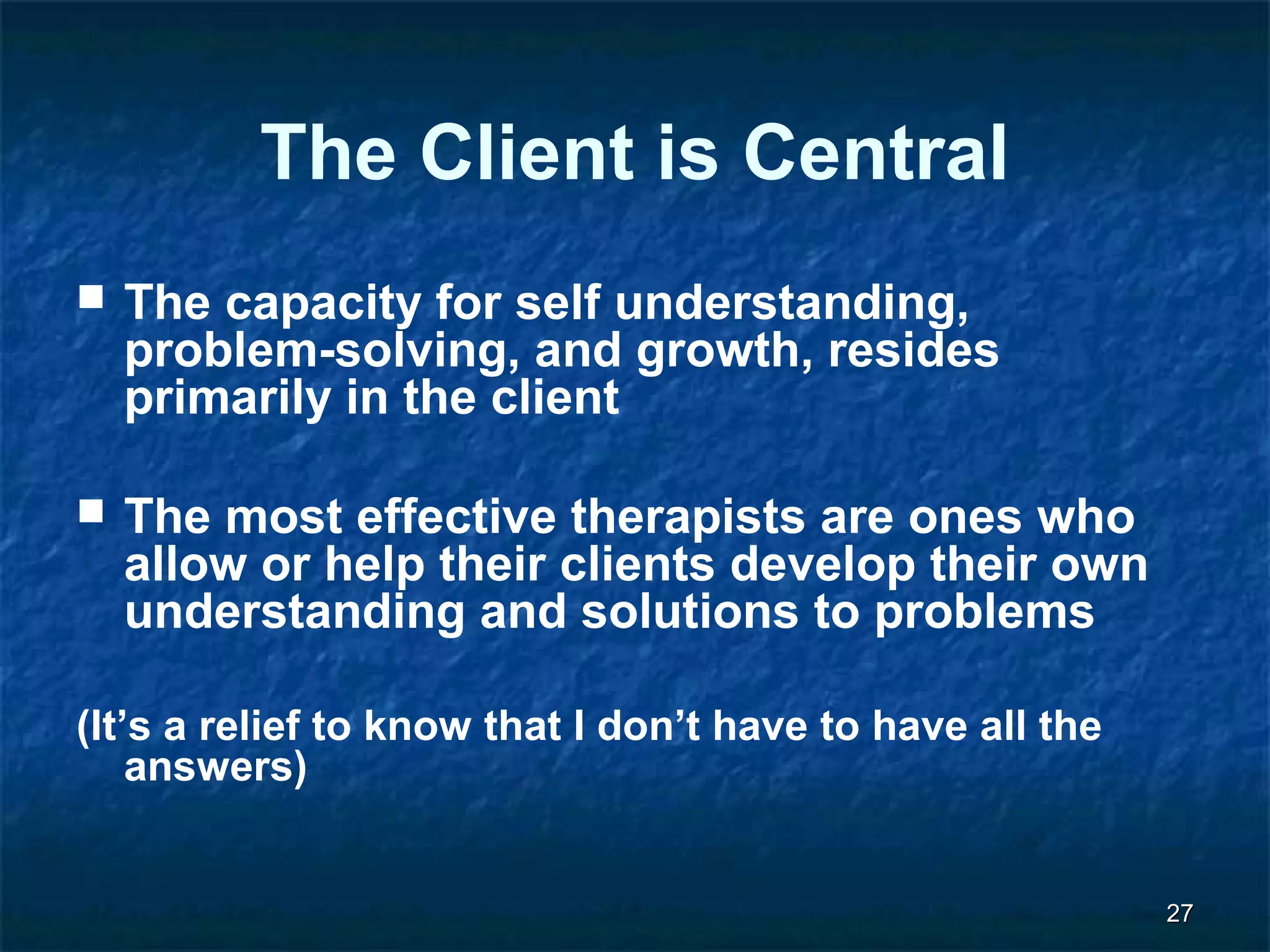 2277 
The Client is Central 
 The capacity for self understanding, 
problem-solving, and growth, resides 
primarily in the client 
 The most effective therapists are ones who 
allow or help their clients develop their own 
understanding and solutions to problems 
(It’s a relief to know that I don’t have to have all the 
answers) 
 