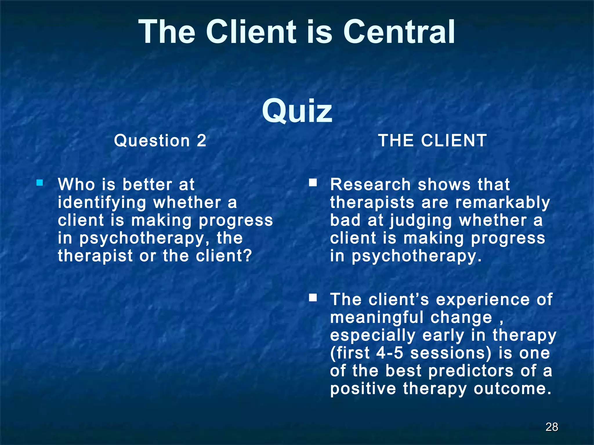 2288 
The Client is Central 
Quiz 
Question 2 
 Who is better at 
identifying whether a 
client is making progress 
in psychotherapy, the 
therapist or the client? 
THE CLIENT 
 Research shows that 
therapists are remarkably 
bad at judging whether a 
client is making progress 
in psychotherapy. 
 The client’s experience of 
meaningful change , 
especially early in therapy 
(first 4-5 sessions) is one 
of the best predictors of a 
positive therapy outcome. 
 