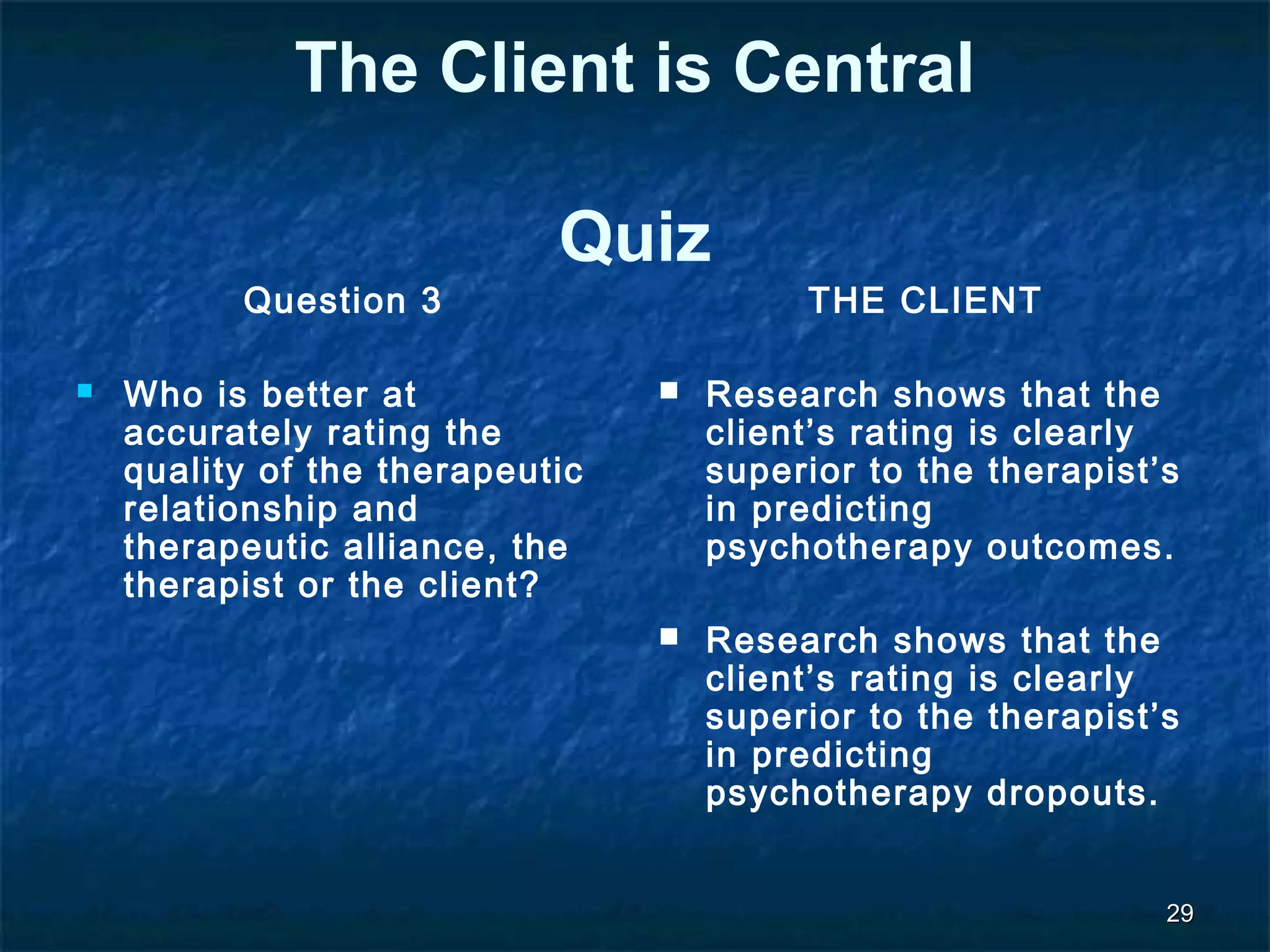 2299 
The Client is Central 
Quiz 
Question 3 
 Who is better at 
accurately rating the 
quality of the therapeutic 
relationship and 
therapeutic alliance, the 
therapist or the client? 
THE CLIENT 
 Research shows that the 
client’s rating is clearly 
superior to the therapist’s 
in predicting 
psychotherapy outcomes. 
 Research shows that the 
client’s rating is clearly 
superior to the therapist’s 
in predicting 
psychotherapy dropouts. 
 