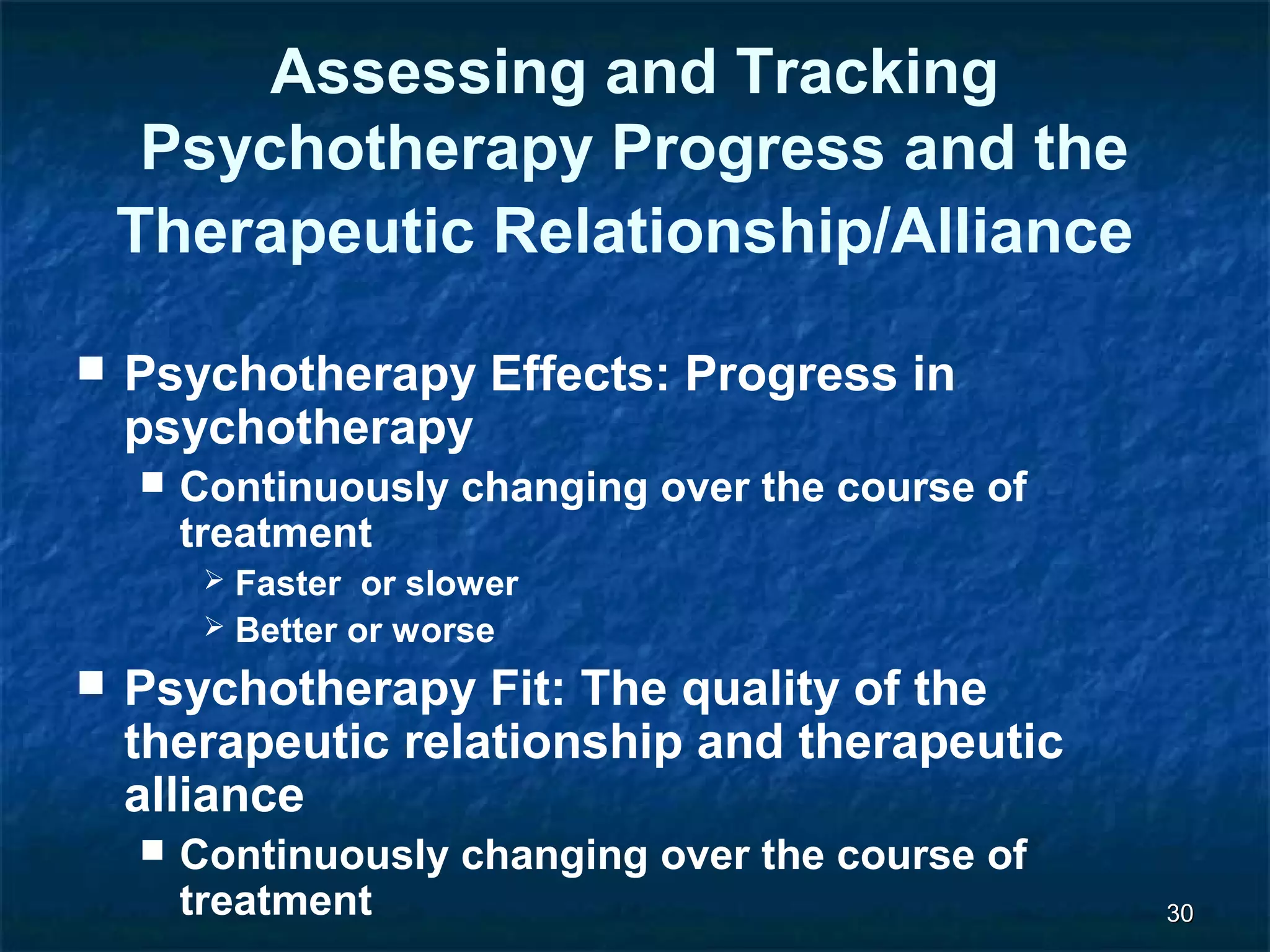 3300 
Assessing and Tracking 
Psychotherapy Progress and the 
Therapeutic Relationship/Alliance 
 Psychotherapy Effects: Progress in 
psychotherapy 
 Continuously changing over the course of 
treatment 
 Faster or slower 
 Better or worse 
 Psychotherapy Fit: The quality of the 
therapeutic relationship and therapeutic 
alliance 
 Continuously changing over the course of 
treatment 
 
