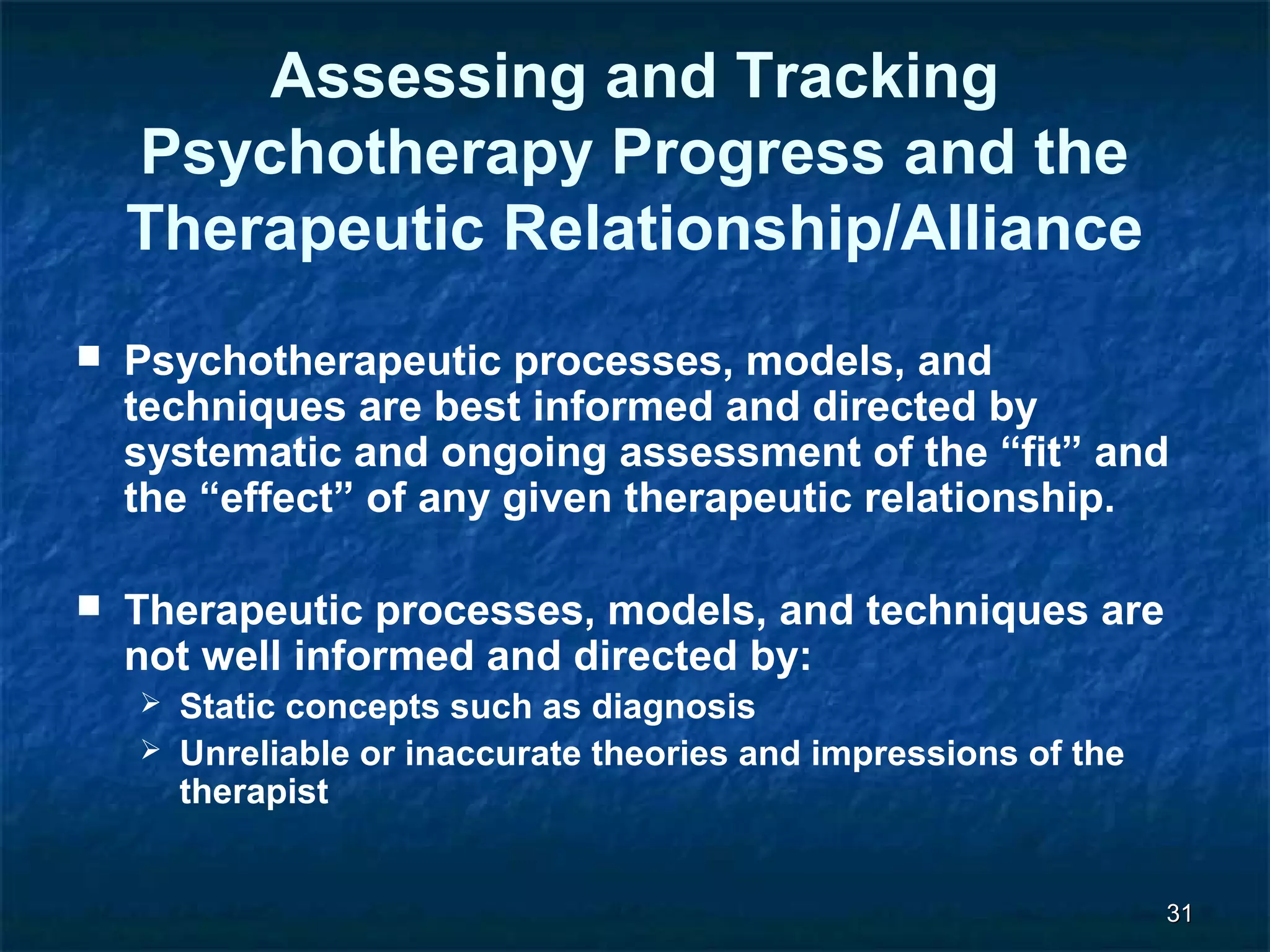 3311 
Assessing and Tracking 
Psychotherapy Progress and the 
Therapeutic Relationship/Alliance 
 Psychotherapeutic processes, models, and 
techniques are best informed and directed by 
systematic and ongoing assessment of the “fit” and 
the “effect” of any given therapeutic relationship. 
 Therapeutic processes, models, and techniques are 
not well informed and directed by: 
 Static concepts such as diagnosis 
 Unreliable or inaccurate theories and impressions of the 
therapist 
 