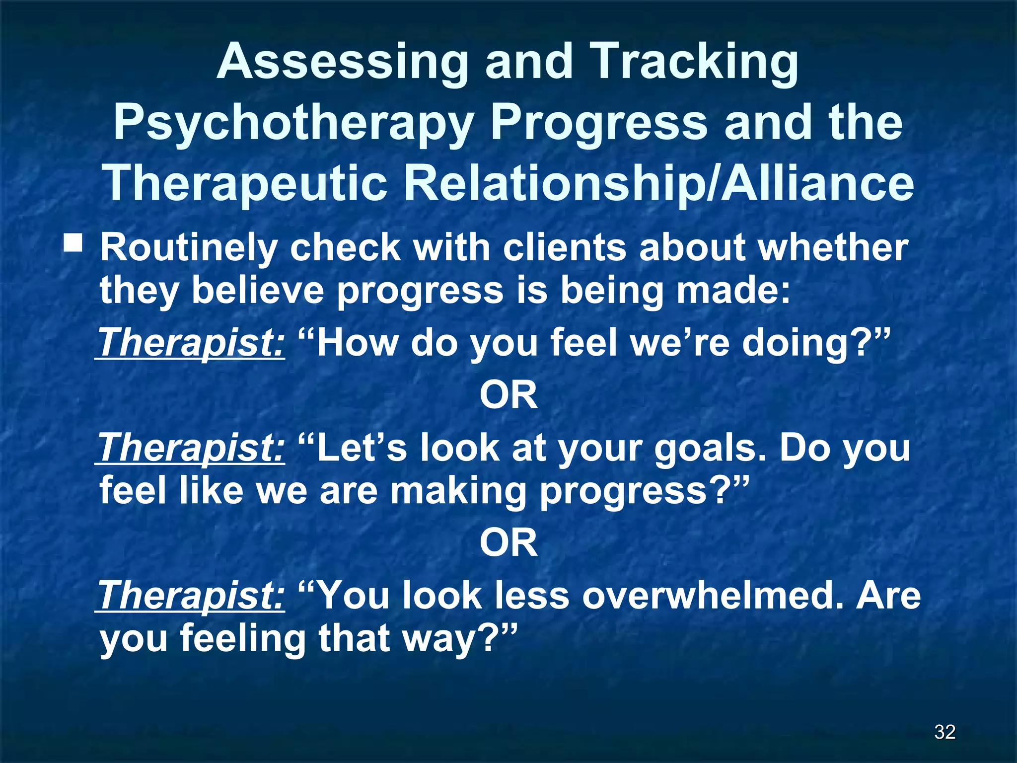 3322 
Assessing and Tracking 
Psychotherapy Progress and the 
Therapeutic Relationship/Alliance 
 Routinely check with clients about whether 
they believe progress is being made: 
Therapist: “How do you feel we’re doing?” 
OR 
Therapist: “Let’s look at your goals. Do you 
feel like we are making progress?” 
OR 
Therapist: “You look less overwhelmed. Are 
you feeling that way?” 
 