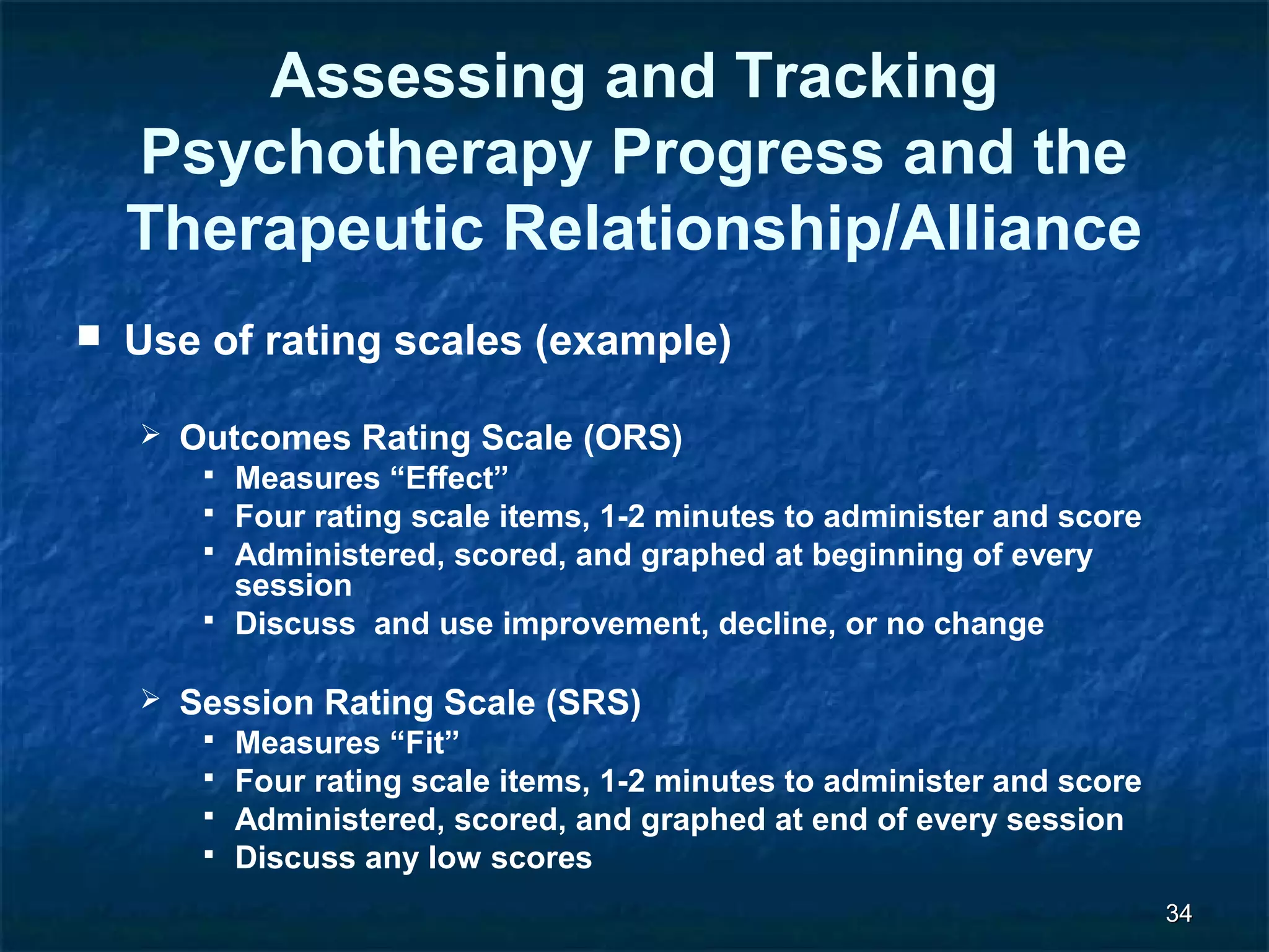 3344 
Assessing and Tracking 
Psychotherapy Progress and the 
Therapeutic Relationship/Alliance 
 Use of rating scales (example) 
 Outcomes Rating Scale (ORS) 
 Measures “Effect” 
 Four rating scale items, 1-2 minutes to administer and score 
 Administered, scored, and graphed at beginning of every 
session 
 Discuss and use improvement, decline, or no change 
 Session Rating Scale (SRS) 
 Measures “Fit” 
 Four rating scale items, 1-2 minutes to administer and score 
 Administered, scored, and graphed at end of every session 
 Discuss any low scores 
 