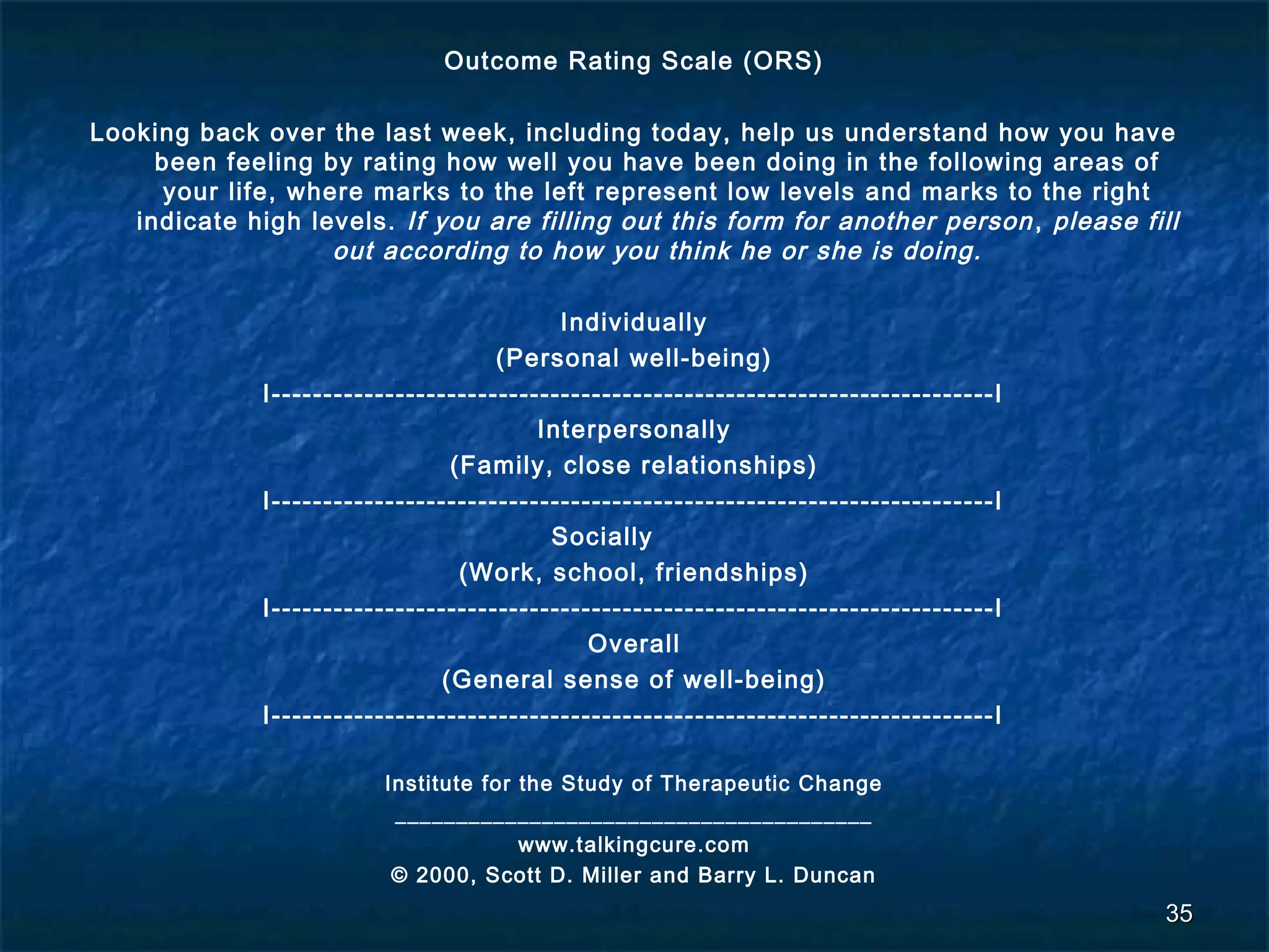 Outcome Rating Scale (ORS) 
Looking back over the last week, including today, help us understand how you have 
been feeling by rating how well you have been doing in the following areas of 
your life, where marks to the left represent low levels and marks to the right 
indicate high levels. If you are filling out this form for another person , please fill 
out according to how you think he or she is doing. 
Individually 
(Personal well-being) 
I----------------------------------------------------------------------I 
Interpersonally 
(Family, close relationships) 
I----------------------------------------------------------------------I 
Socially 
(Work, school, friendships) 
I----------------------------------------------------------------------I 
Overall 
(General sense of well-being) 
I----------------------------------------------------------------------I 
Institute for the Study of Therapeutic Change 
_______________________________________ 
www.talkingcure.com 
© 2000, Scott D. Miller and Barry L. Duncan 
3355 
 
