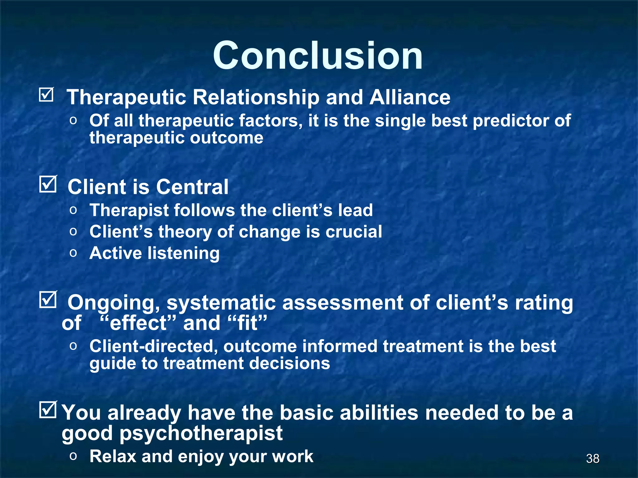 3388 
Conclusion 
 Therapeutic Relationship and Alliance 
o Of all therapeutic factors, it is the single best predictor of 
therapeutic outcome 
 Client is Central 
o Therapist follows the client’s lead 
o Client’s theory of change is crucial 
o Active listening 
 Ongoing, systematic assessment of client’s rating 
of “effect” and “fit” 
o Client-directed, outcome informed treatment is the best 
guide to treatment decisions 
You already have the basic abilities needed to be a 
good psychotherapist 
o Relax and enjoy your work 
 