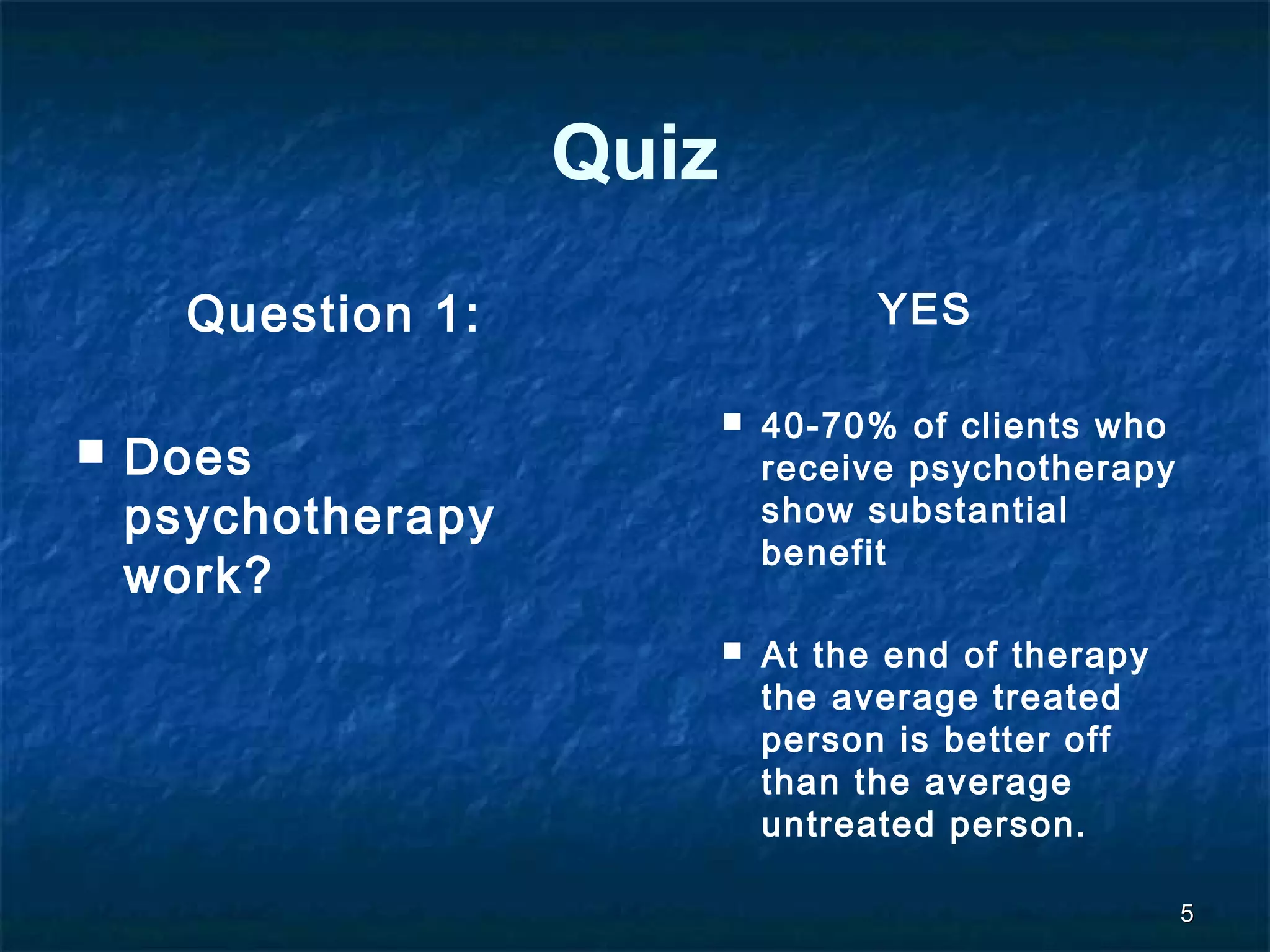 55 
Quiz 
Question 1: 
 Does 
psychotherapy 
work? 
YES 
 40-70% of clients who 
receive psychotherapy 
show substantial 
benefit 
 At the end of therapy 
the average treated 
person is better off 
than the average 
untreated person. 
 