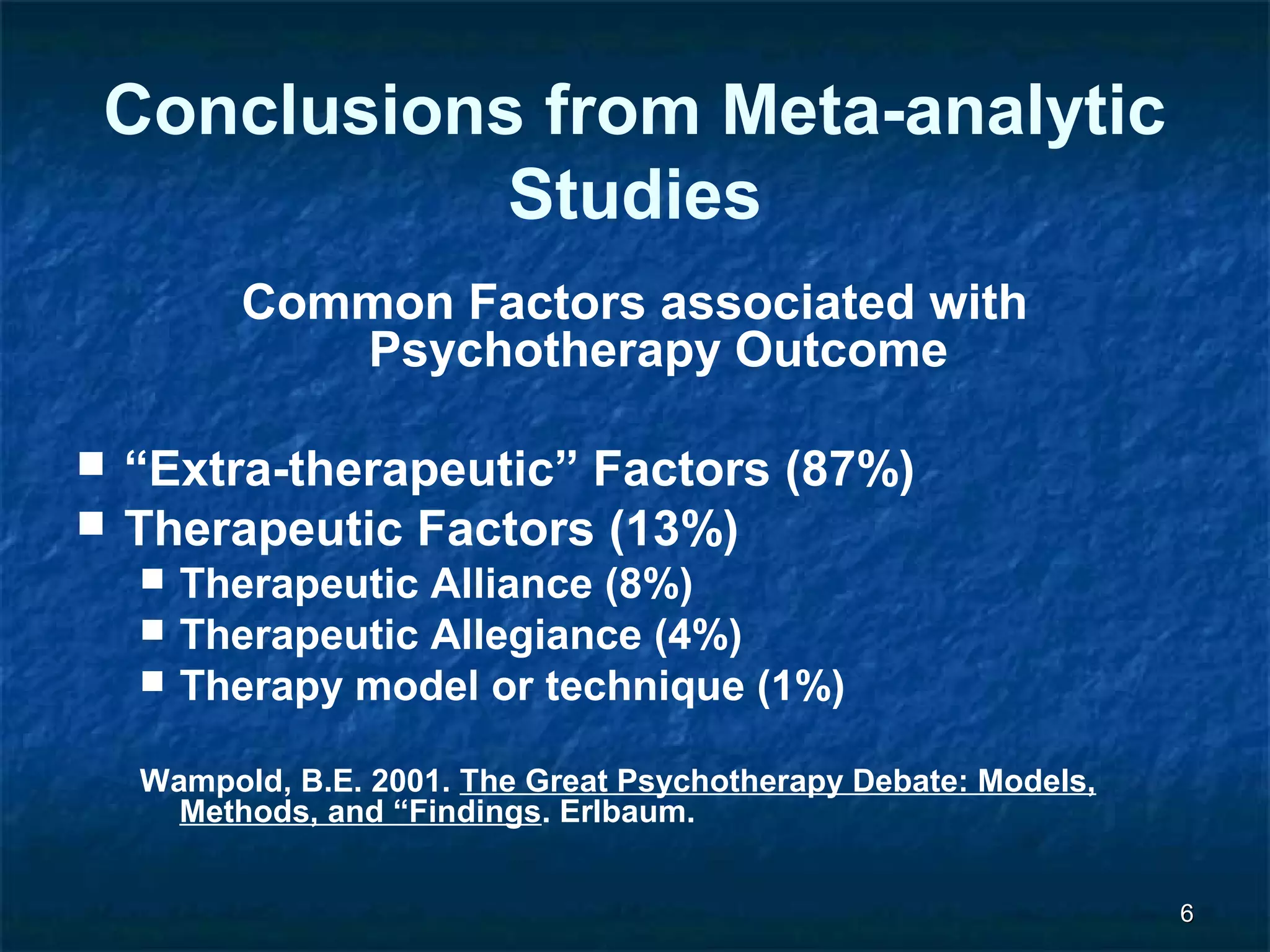 66 
Conclusions from Meta-analytic 
Studies 
Common Factors associated with 
Psychotherapy Outcome 
 “Extra-therapeutic” Factors (87%) 
 Therapeutic Factors (13%) 
 Therapeutic Alliance (8%) 
 Therapeutic Allegiance (4%) 
 Therapy model or technique (1%) 
Wampold, B.E. 2001. The Great Psychotherapy Debate: Models, 
Methods, and “Findings. Erlbaum. 
 