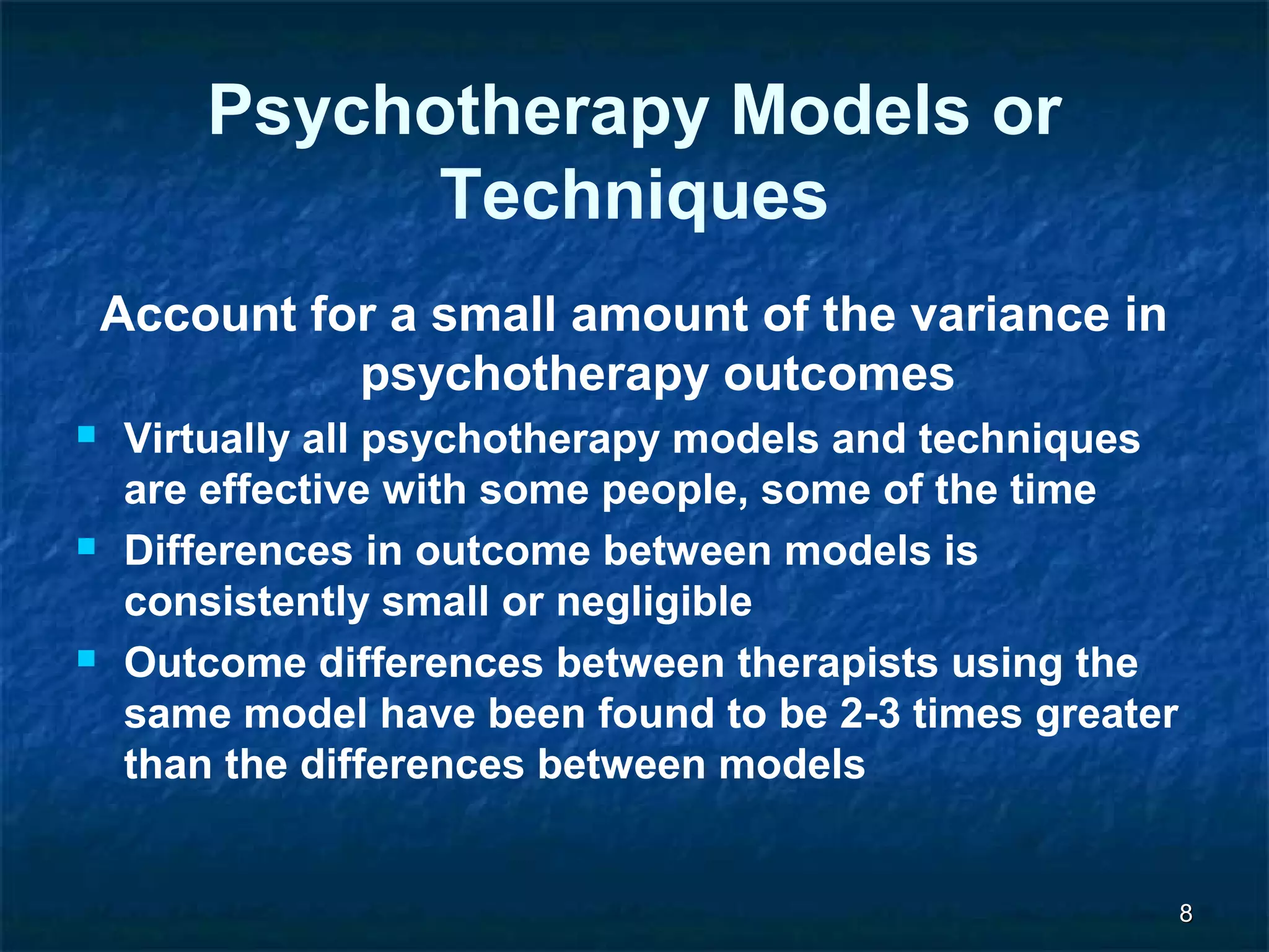 88 
Psychotherapy Models or 
Techniques 
Account for a small amount of the variance in 
psychotherapy outcomes 
 Virtually all psychotherapy models and techniques 
are effective with some people, some of the time 
 Differences in outcome between models is 
consistently small or negligible 
 Outcome differences between therapists using the 
same model have been found to be 2-3 times greater 
than the differences between models 
 