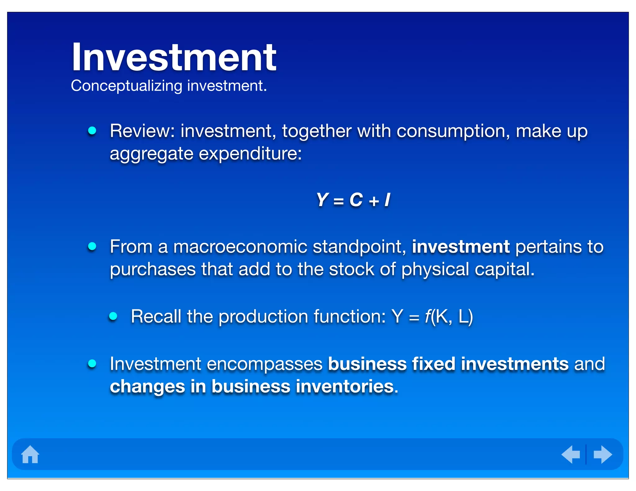 Investment
• Review: investment, together with consumption, make up
aggregate expenditure:
Y = C + I
• From a macroeconomic standpoint, investment pertains to
purchases that add to the stock of physical capital.
• Recall the production function: Y = f(K, L)
• Investment encompasses business ﬁxed investments and
changes in business inventories.
Conceptualizing investment.
 