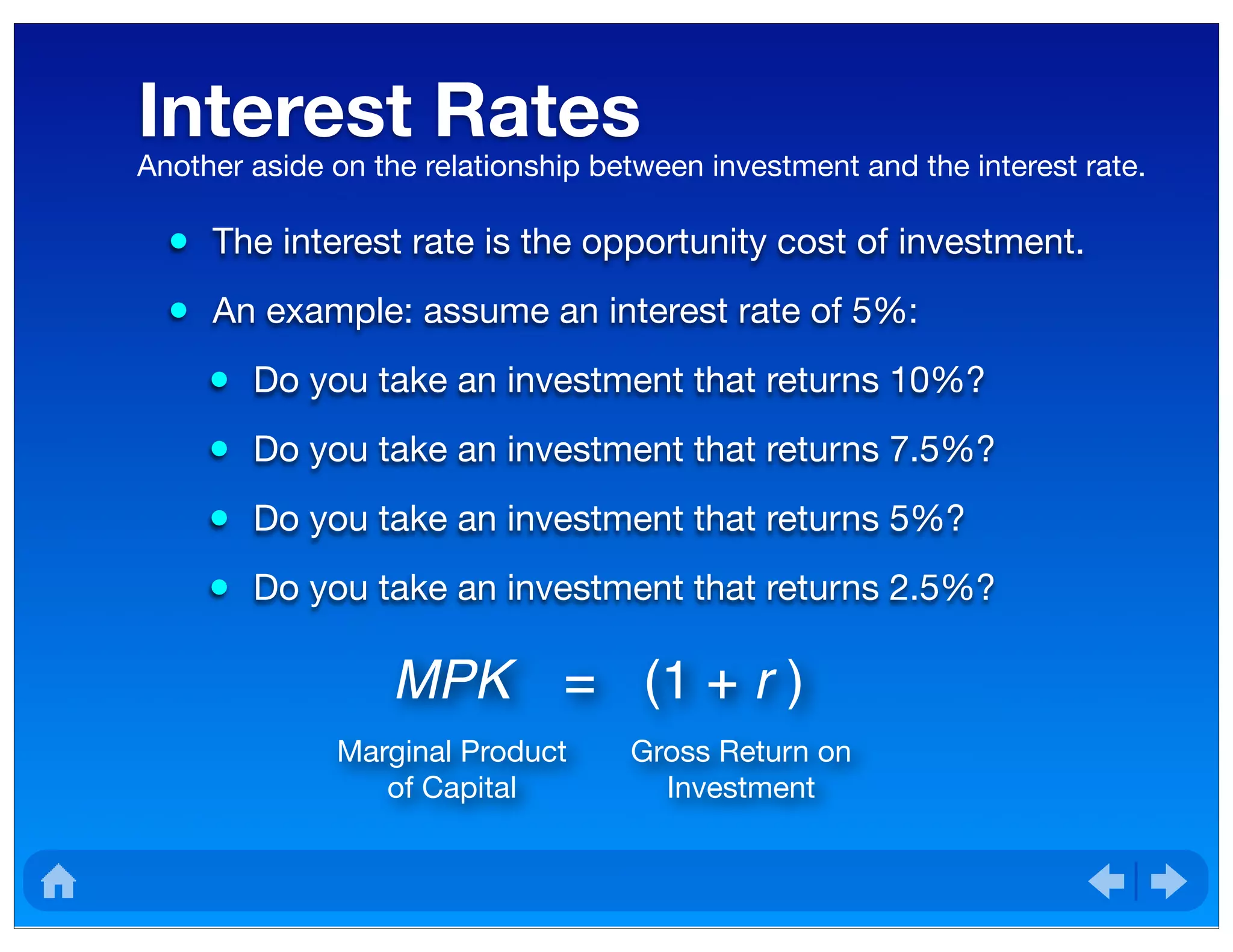 Interest Rates
• The interest rate is the opportunity cost of investment.
• An example: assume an interest rate of 5%:
• Do you take an investment that returns 10%?
• Do you take an investment that returns 7.5%?
• Do you take an investment that returns 5%?
• Do you take an investment that returns 2.5%?
Another aside on the relationship between investment and the interest rate.
MPK = (1 + r )
Marginal Product
of Capital
Gross Return on
Investment
 