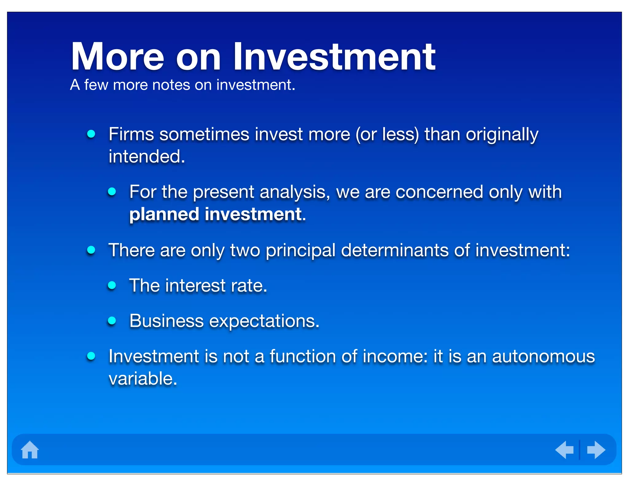 More on Investment
• Firms sometimes invest more (or less) than originally
intended.
• For the present analysis, we are concerned only with
planned investment.
• There are only two principal determinants of investment:
• The interest rate.
• Business expectations.
• Investment is not a function of income: it is an autonomous
variable.
A few more notes on investment.
 