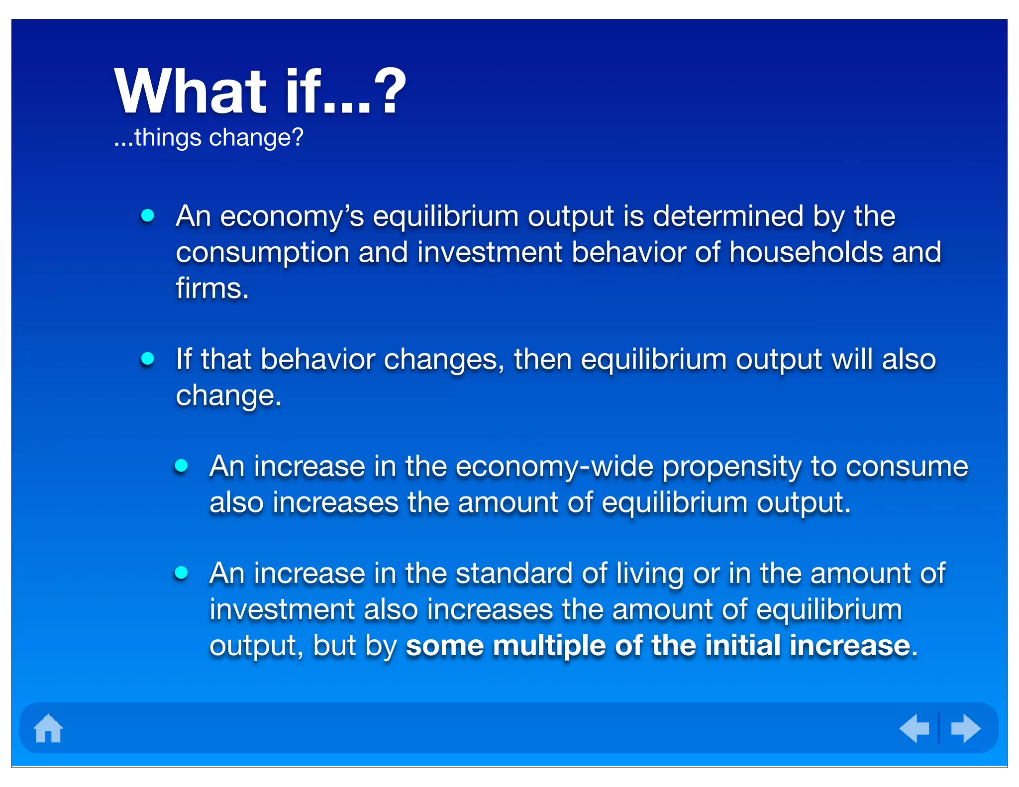 What if...?
• An economy’s equilibrium output is determined by the
consumption and investment behavior of households and
ﬁrms.
• If that behavior changes, then equilibrium output will also
change.
• An increase in the economy-wide propensity to consume
also increases the amount of equilibrium output.
• An increase in the standard of living or in the amount of
investment also increases the amount of equilibrium
output, but by some multiple of the initial increase.
...things change?
 