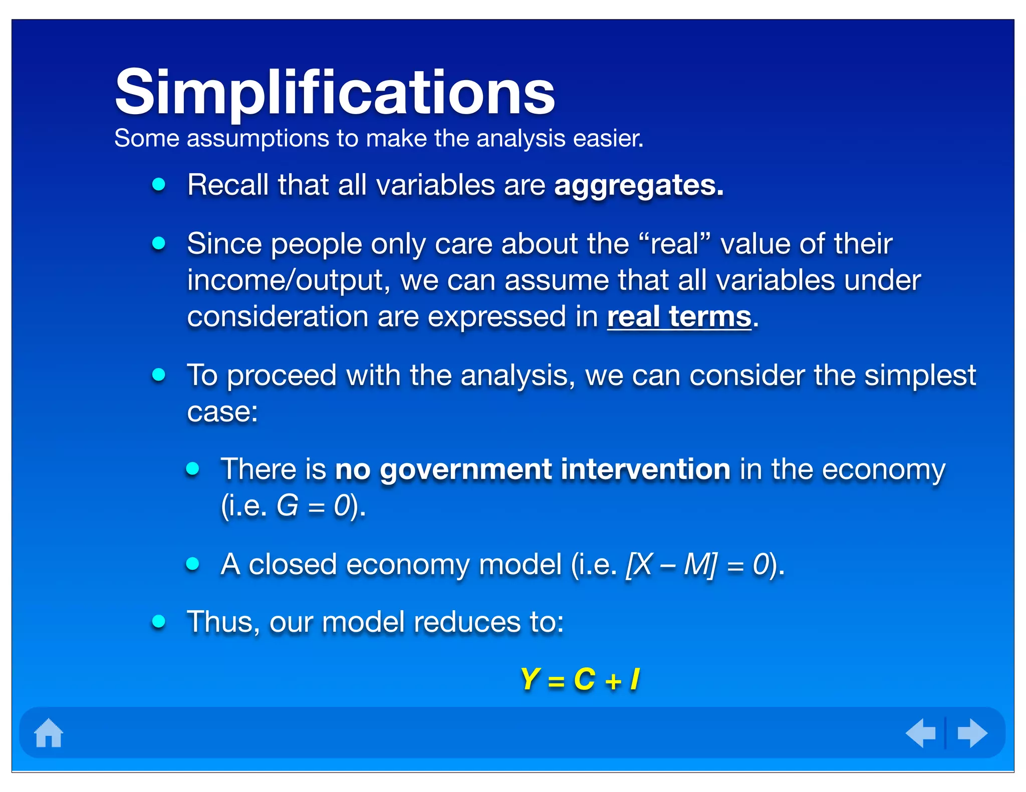Simpliﬁcations
• Recall that all variables are aggregates.
• Since people only care about the “real” value of their
income/output, we can assume that all variables under
consideration are expressed in real terms.
• To proceed with the analysis, we can consider the simplest
case:
• There is no government intervention in the economy
(i.e. G = 0).
• A closed economy model (i.e. [X – M] = 0).
• Thus, our model reduces to:
Y = C + I
Some assumptions to make the analysis easier.
 