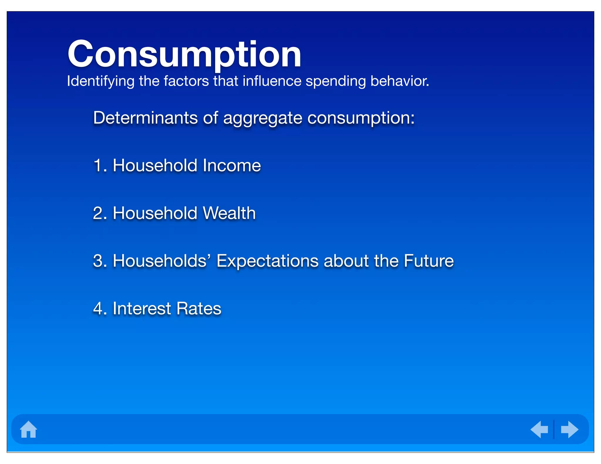 Consumption
Determinants of aggregate consumption:
1. Household Income
2. Household Wealth
3. Households’ Expectations about the Future
4. Interest Rates
Identifying the factors that inﬂuence spending behavior.
 
