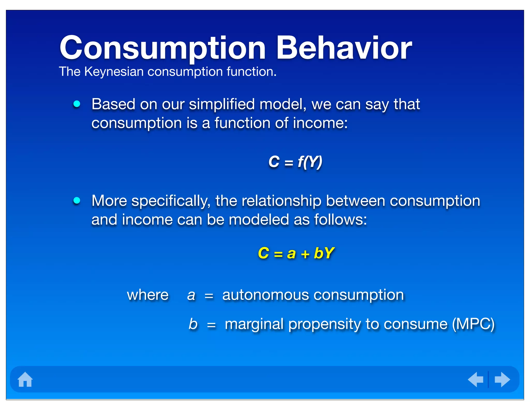 Consumption Behavior
• Based on our simpliﬁed model, we can say that
consumption is a function of income:
C = f(Y)
• More speciﬁcally, the relationship between consumption
and income can be modeled as follows:
The Keynesian consumption function.
C = a + bY
where a = autonomous consumption
b = marginal propensity to consume (MPC)
 