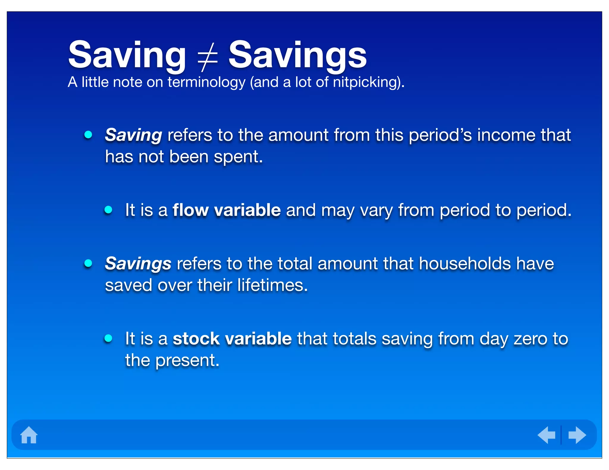 Saving ≠ Savings
• Saving refers to the amount from this period’s income that
has not been spent.
• It is a ﬂow variable and may vary from period to period.
• Savings refers to the total amount that households have
saved over their lifetimes.
• It is a stock variable that totals saving from day zero to
the present.
A little note on terminology (and a lot of nitpicking).
 