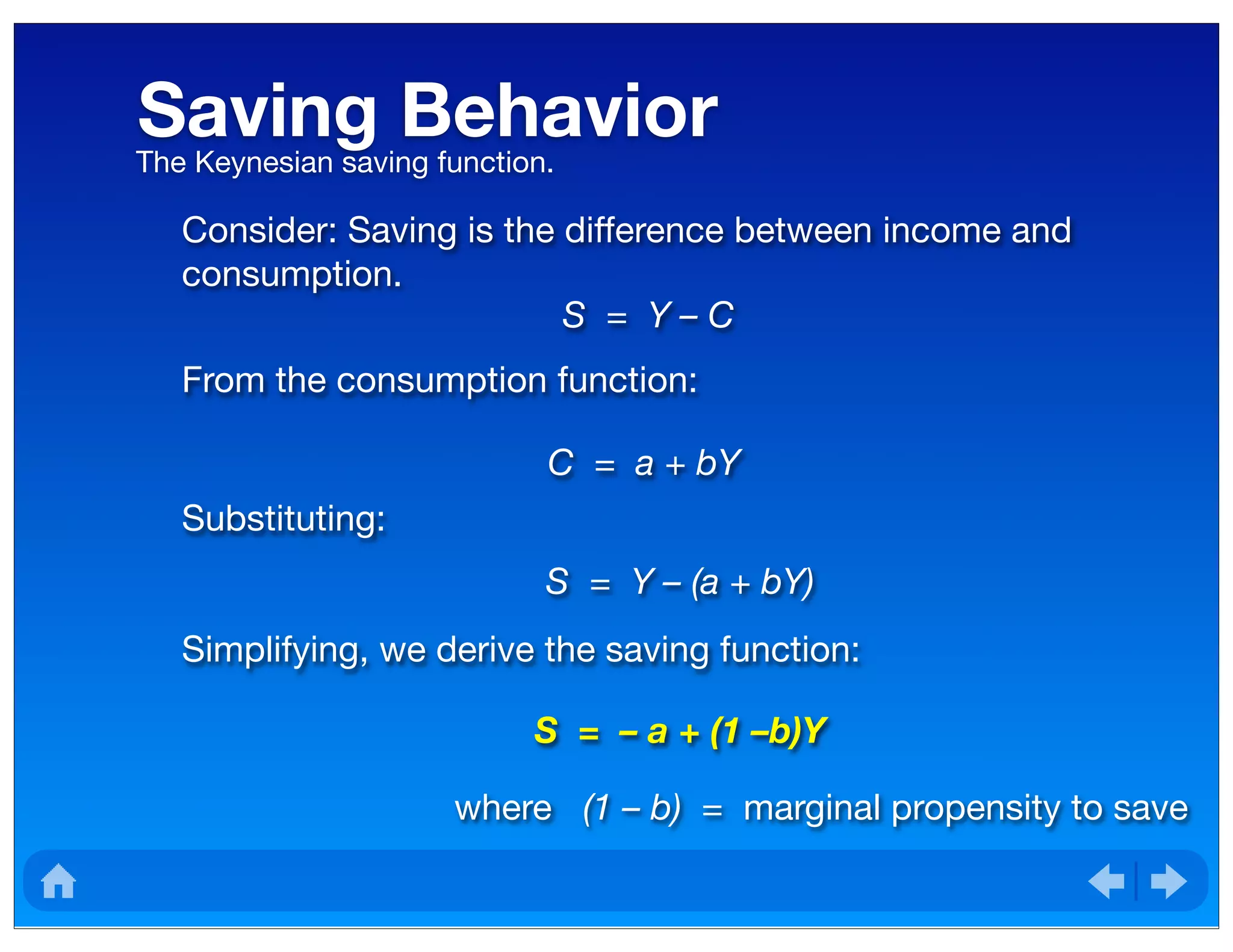 Saving Behavior	The Keynesian saving function.
Consider: Saving is the difference between income and
consumption.
S = Y – C
From the consumption function:
C = a + bY
Substituting:
S = Y – (a + bY)
Simplifying, we derive the saving function:
S = – a + (1 –b)Y
where (1 – b) = marginal propensity to save
 